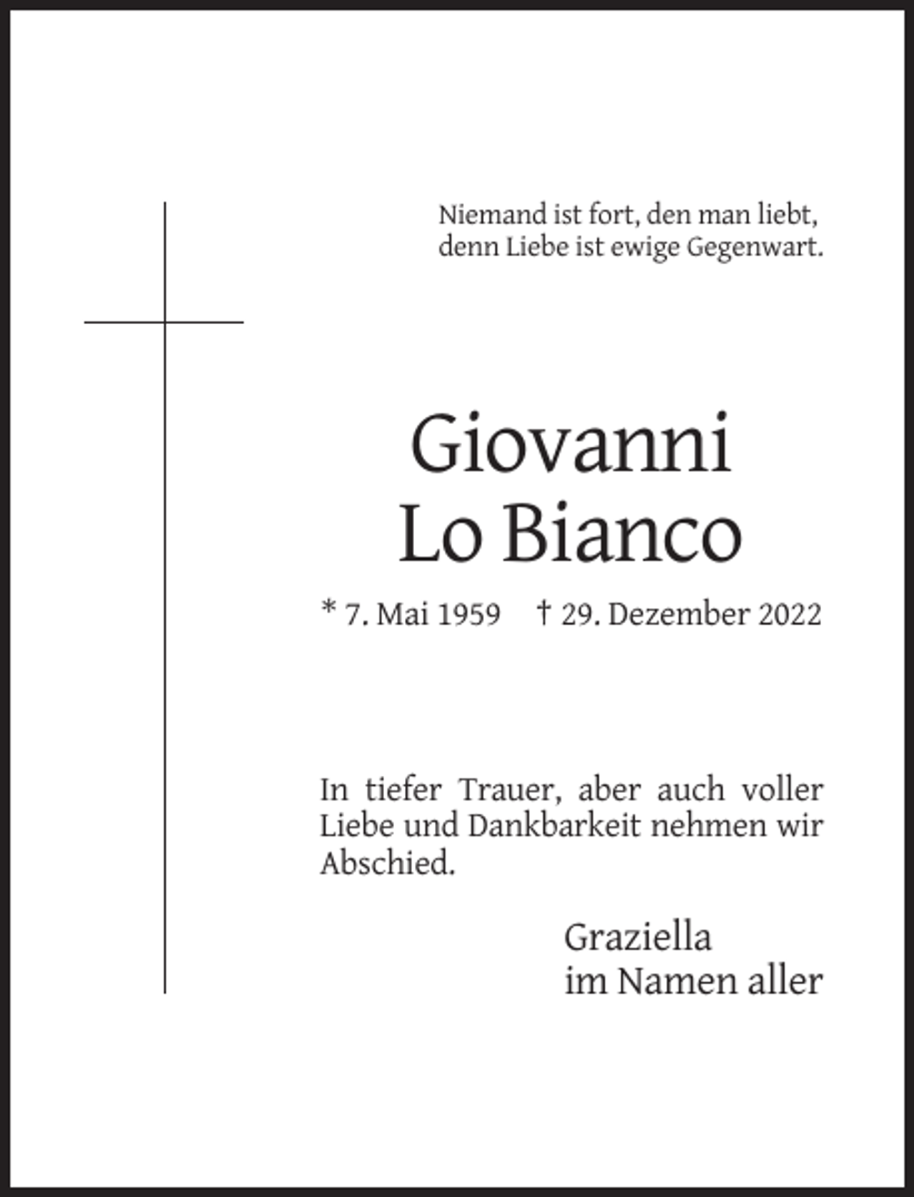 <p>Niemand ist fort, den man liebt,<br />denn Liebe ist ewige Gegenwart.</p><p>Giovanni<br />Lo Bianco<br />* 7. Mai 1959 † 29. Dezember 2022</p><p>In tiefer Trauer, aber auch voller<br />Liebe und Dankbarkeit nehmen wir<br />Abschied.</p><p>Graziella<br />im Namen aller</p>