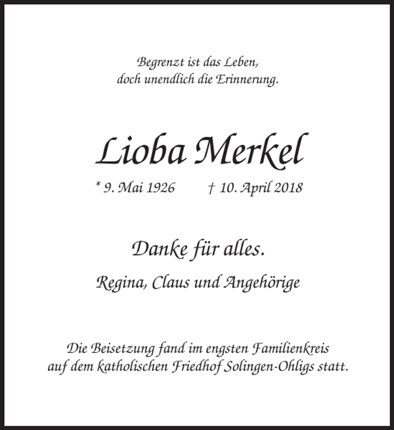 <p>Begrenzt ist das Leben,<br />doch unendlich die Erinnerung.</p><p>Lioba Merkel<br />* 9. Mai 1926</p><p>† 10. April 2018</p><p>Danke für alles.<br />Regina, Claus und Angehörige<br />Die Beisetzung fand im engsten Familienkreis<br />auf dem katholischen Friedhof Solingen-Ohligs statt.</p>
