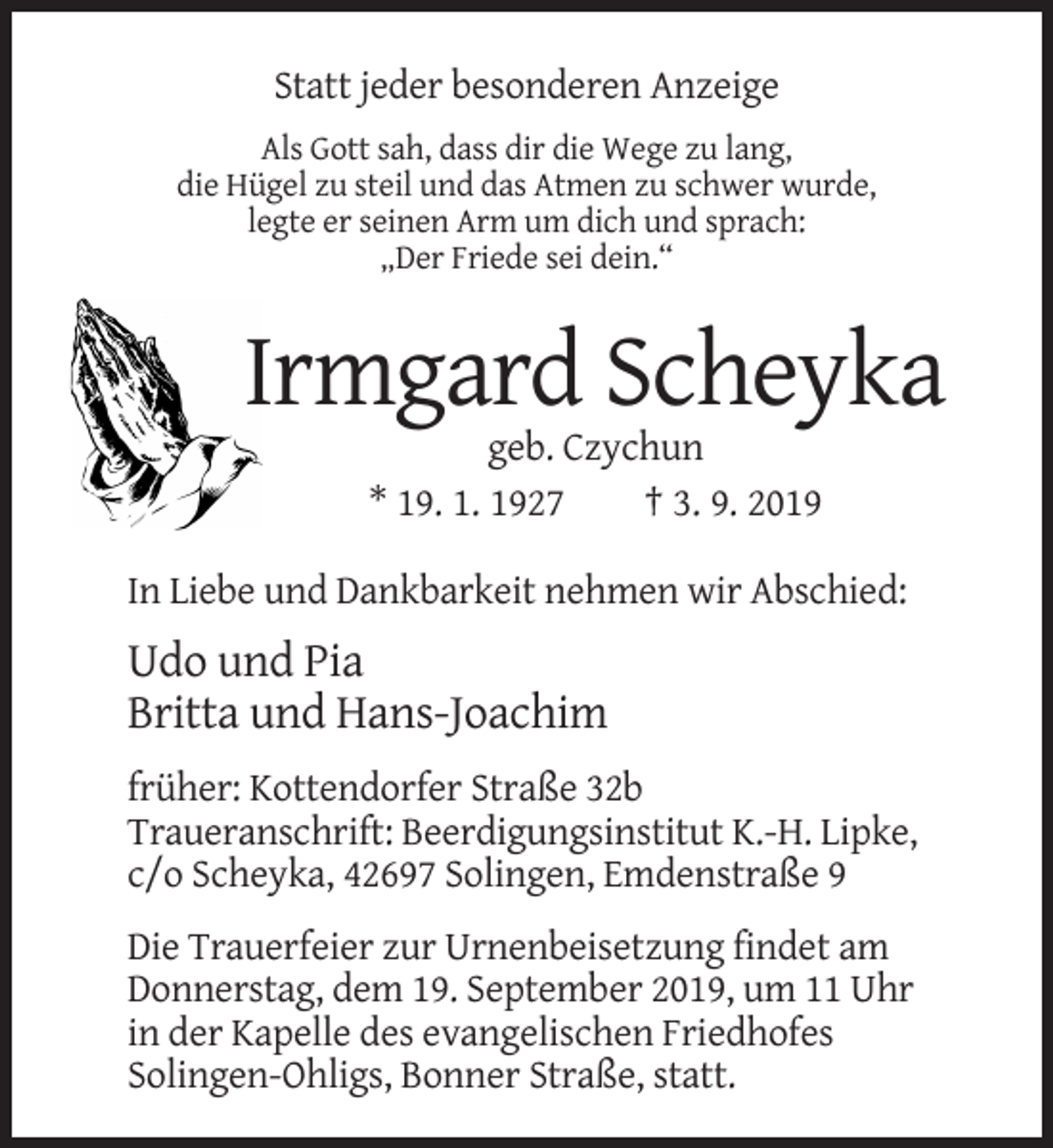 <p>Statt jeder besonderen Anzeige<br />Als Gott sah, dass dir die Wege zu lang,<br />die Hügel zu steil und das Atmen zu schwer wurde,<br />legte er seinen Arm um dich und sprach:<br />„Der Friede sei dein.“</p><p>Irmgard Scheyka<br />geb. Czychun<br />* 19. 1. 1927<br />† 3. 9. 2019<br />In Liebe und Dankbarkeit nehmen wir Abschied:</p><p>Udo und Pia<br />Britta und Hans-Joachim<br />früher: Kottendorfer Straße 32b<br />Traueranschrift: Beerdigungsinstitut K.-H. Lipke,<br />c/o Scheyka, 42697 Solingen, Emdenstraße 9<br />Die Trauerfeier zur Urnenbeisetzung findet am<br />Donnerstag, dem 19. September 2019, um 11 Uhr<br />in der Kapelle des evangelischen Friedhofes<br />Solingen-Ohligs, Bonner Straße, statt.</p>