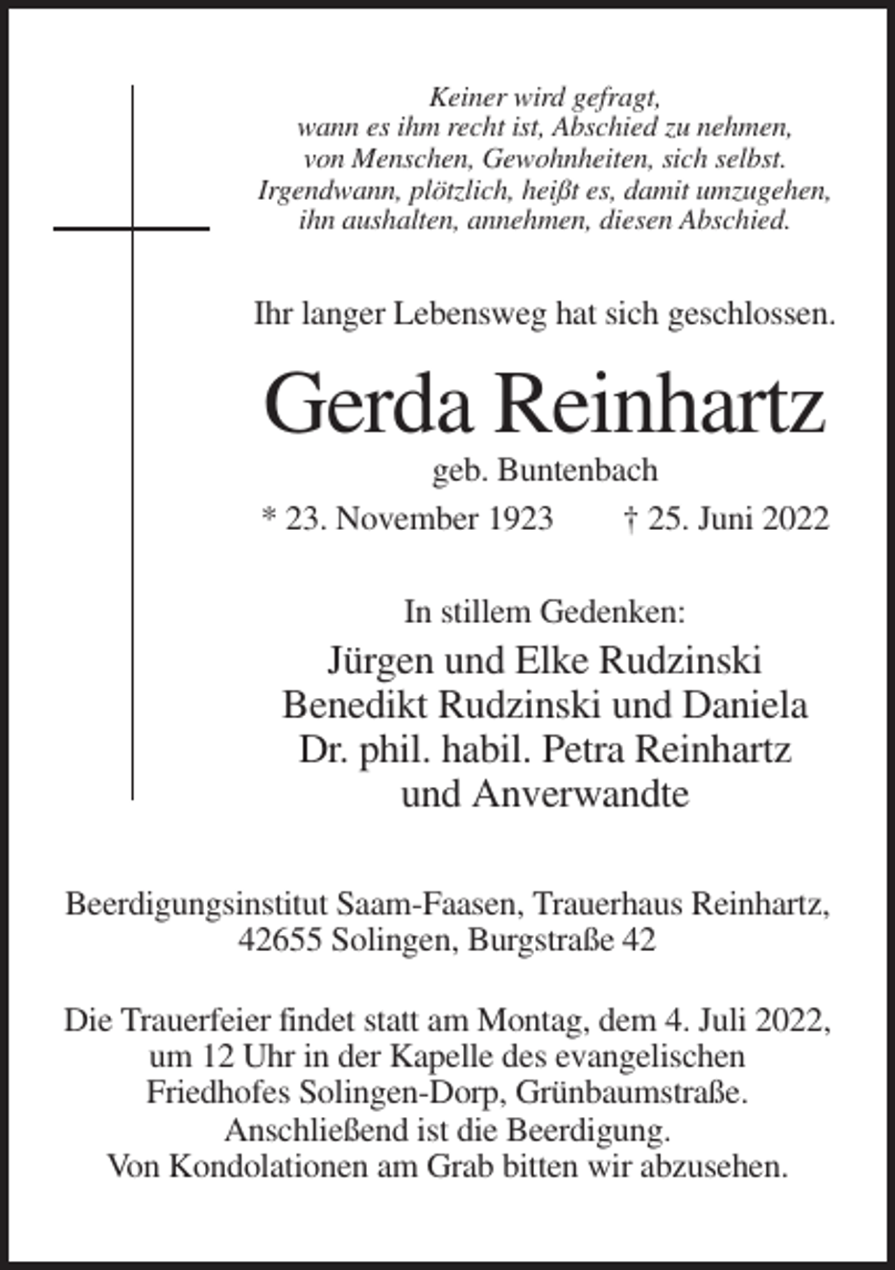 <p>Keiner wird gefragt,<br />wann es ihm recht ist, Abschied zu nehmen,<br />von Menschen, Gewohnheiten, sich selbst.<br />Irgendwann, plötzlich, heißt es, damit umzugehen,<br />ihn aushalten, annehmen, diesen Abschied.</p><p>Ihr langer Lebensweg hat sich geschlossen.</p><p>Gerda Reinhartz<br />geb. Buntenbach<br />* 23. November 1923<br />† 25. Juni 2022<br />In stillem Gedenken:</p><p>Jürgen und Elke Rudzinski<br />Benedikt Rudzinski und Daniela<br />Dr. phil. habil. Petra Reinhartz<br />und Anverwandte<br />Beerdigungsinstitut Saam-Faasen, Trauerhaus Reinhartz,<br />42655 Solingen, Burgstraße 42<br />Die Trauerfeier findet statt am Montag, dem 4. Juli 2022,<br />um 12 Uhr in der Kapelle des evangelischen<br />Friedhofes Solingen-Dorp, Grünbaumstraße.<br />Anschließend ist die Beerdigung.<br />Von Kondolationen am Grab bitten wir abzusehen.</p>