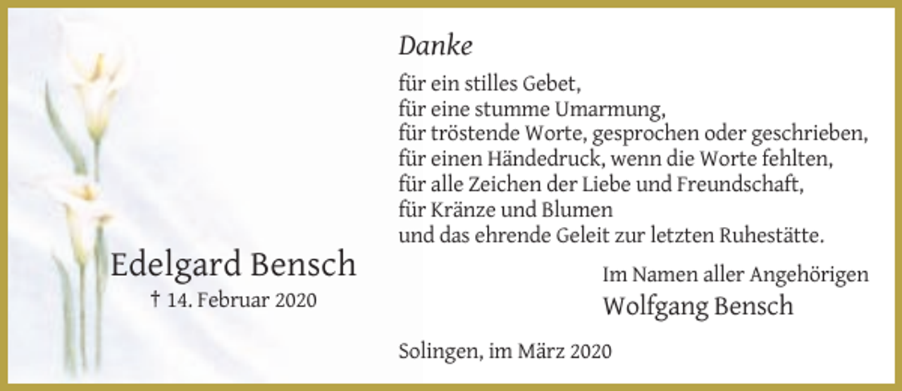 <p>Danke<br />für ein stilles Gebet,<br />für eine stumme Umarmung,<br />für tröstende Worte, gesprochen oder geschrieben,<br />für einen Händedruck, wenn die Worte fehlten,<br />für alle Zeichen der Liebe und Freundschaft,<br />für Kränze und Blumen<br />und das ehrende Geleit zur letzten Ruhestätte.</p><p>Edelgard Bensch<br />† 14. Februar 2020</p><p>Im Namen aller Angehörigen</p><p>Wolfgang Bensch<br />Solingen, im März 2020</p>