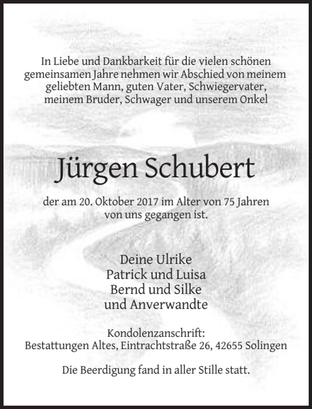 <p>In Liebe und Dankbarkeit für die vielen schönen<br />gemeinsamen Jahre nehmen wir Abschied von meinem<br />geliebten Mann, guten Vater, Schwiegervater,<br />meinem Bruder, Schwager und unserem Onkel</p><p>Jürgen Schubert<br />der am 20. Oktober 2017 im Alter von 75 Jahren<br />von uns gegangen ist.</p><p>Deine Ulrike<br />Patrick und Luisa<br />Bernd und Silke<br />und Anverwandte<br />Kondolenzanschrift:<br />Bestattungen Altes, Eintrachtstraße 26, 42655 Solingen<br />Die Beerdigung fand in aller Stille statt.</p>
