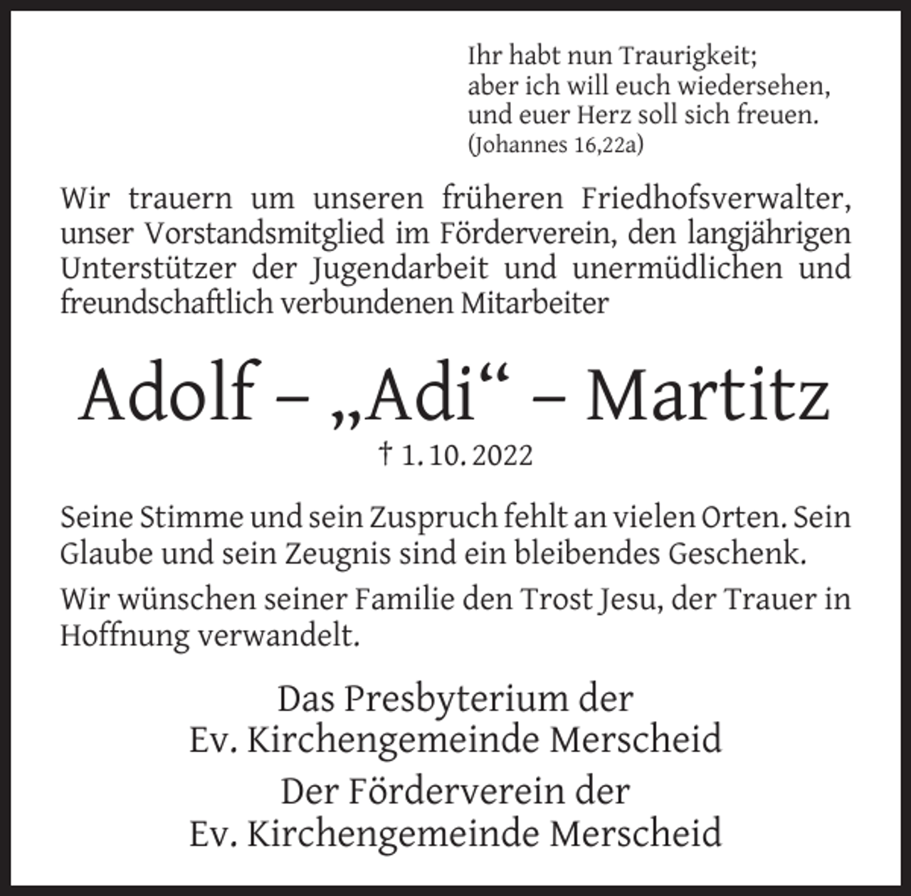 <p>Ihr habt nun Traurigkeit;<br />aber ich will euch wiedersehen,<br />und euer Herz soll sich freuen.<br />(Johannes 16,22a)</p><p>Wir trauern um unseren früheren Friedhofsverwalter,<br />unser Vorstandsmitglied im Förderverein, den langjährigen<br />Unterstützer der Jugendarbeit und unermüdlichen und<br />freundschaftlich verbundenen Mitarbeiter</p><p>Adolf – „Adi“ – Martitz<br />† 1. 10. 2022</p><p>Seine Stimme und sein Zuspruch fehlt an vielen Orten. Sein<br />Glaube und sein Zeugnis sind ein bleibendes Geschenk.<br />Wir wünschen seiner Familie den Trost Jesu, der Trauer in<br />Hoffnung verwandelt.</p><p>Das Presbyterium der<br />Ev. Kirchengemeinde Merscheid<br />Der Förderverein der<br />Ev. Kirchengemeinde Merscheid</p>