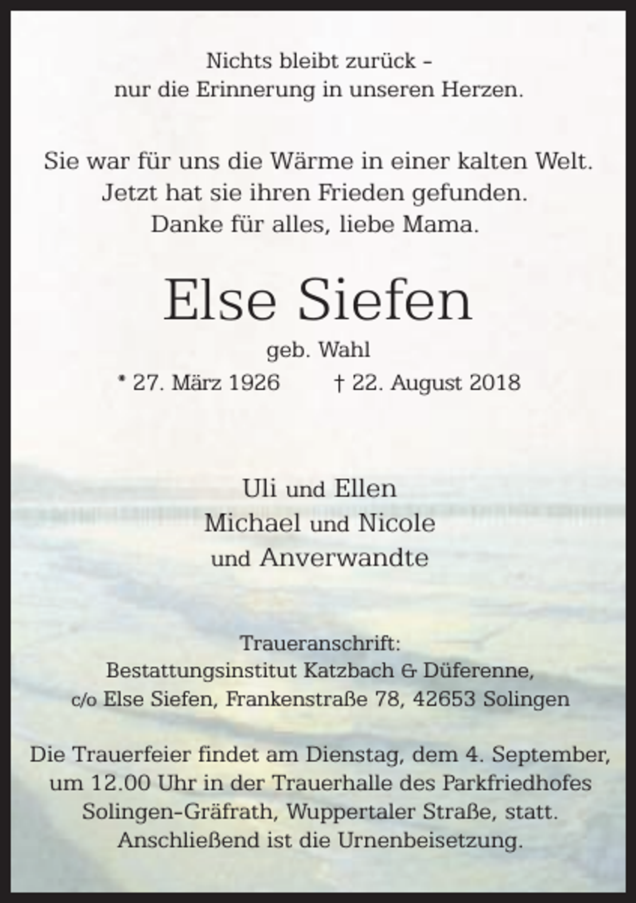 <p>Nichts bleibt zurück nur die Erinnerung in unseren Herzen.</p><p>Sie war für uns die Wärme in einer kalten Welt.<br />Jetzt hat sie ihren Frieden gefunden.<br />Danke für alles, liebe Mama.</p><p>Else Siefen</p><p>geb. Wahl<br />* 27. März 1926<br />† 22. August 2018</p><p>Uli und Ellen<br />Michael und Nicole<br />und Anverwandte<br />Traueranschrift:<br />Bestattungsinstitut Katzbach &amp; Düferenne,<br />c/o Else Siefen, Frankenstraße 78, 42653 Solingen</p><p>Die Trauerfeier findet am Dienstag, dem 4. September,<br />um 12.00 Uhr in der Trauerhalle des Parkfriedhofes<br />Solingen-Gräfrath, Wuppertaler Straße, statt.<br />Anschließend ist die Urnenbeisetzung.</p>