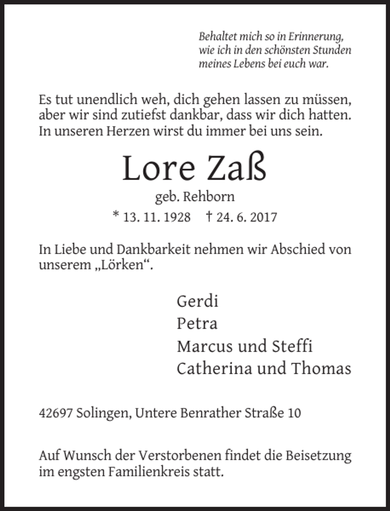 <p>Behaltet mich so in Erinnerung,<br />wie ich in den schönsten Stunden<br />meines Lebens bei euch war.</p><p>Es tut unendlich weh, dich gehen lassen zu müssen,<br />aber wir sind zutiefst
 dankbar, dass wir dich hatten.<br />In unseren Herzen wirst du immer bei uns sein.</p><p>Lore Zaß<br />geb. Rehborn<br />* 13. 11. 1928 † 24. 6. 2017<br />In Liebe und Dankbarkeit
 nehmen wir Abschied von<br />unserem „Lörken“.</p><p>Gerdi<br />Petra<br />Marcus und Steffi<br />Catherina und Thomas<br />42697 Solingen, Untere Benrather Straße
 10<br />Auf Wunsch der Verstorbenen findet die Beisetzung<br />im engsten Familienkreis statt.</p>