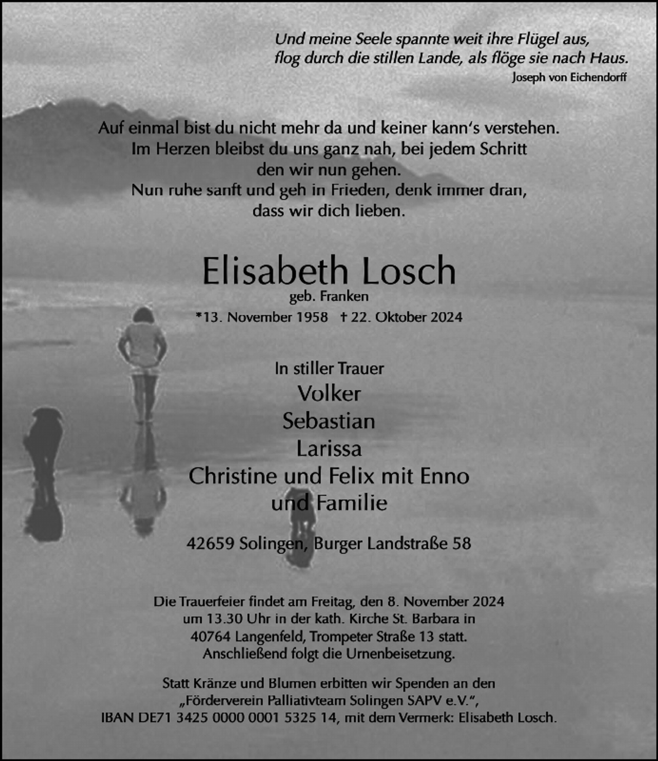 <p>Und meine Seele spannte weit ihre Flügel aus,<br />ﬂog durch die stillen Lande, als ﬂöge sie nach Haus.<br />Joseph von Eichendorff</p><p>Auf einmal bist du nicht mehr da und keiner kann‘s verstehen.<br />Im Herzen bleibst du uns ganz nah, bei jedem Schritt<br />den wir nun gehen.<br />Nun ruhe sanft und geh in Frieden, denk immer dran,<br />dass wir dich lieben.</p><p>Elisabeth Losch</p><p>geb. Franken<br />*13. November 1958 † 22. Oktober 2024</p><p>In stiller Trauer</p><p>Volker<br />Sebastian<br />Larissa<br />Christine und Felix mit Enno<br />und Familie<br />42659 Solingen, Burger Landstraße 58<br />Die Trauerfeier ﬁndet am Freitag, den 8. November 2024<br />um 13.30 Uhr in der kath. Kirche St. Barbara in<br />40764 Langenfeld, Trompeter Straße 13 statt.<br />Anschließend folgt die Urnenbeisetzung.<br />Statt Kränze und Blumen erbitten wir Spenden an den<br />„Förderverein Palliativteam Solingen SAPV e.V.“,<br />IBAN DE71 3425 01 5325 14, mit dem Vermerk: Elisabeth Losch.</p>