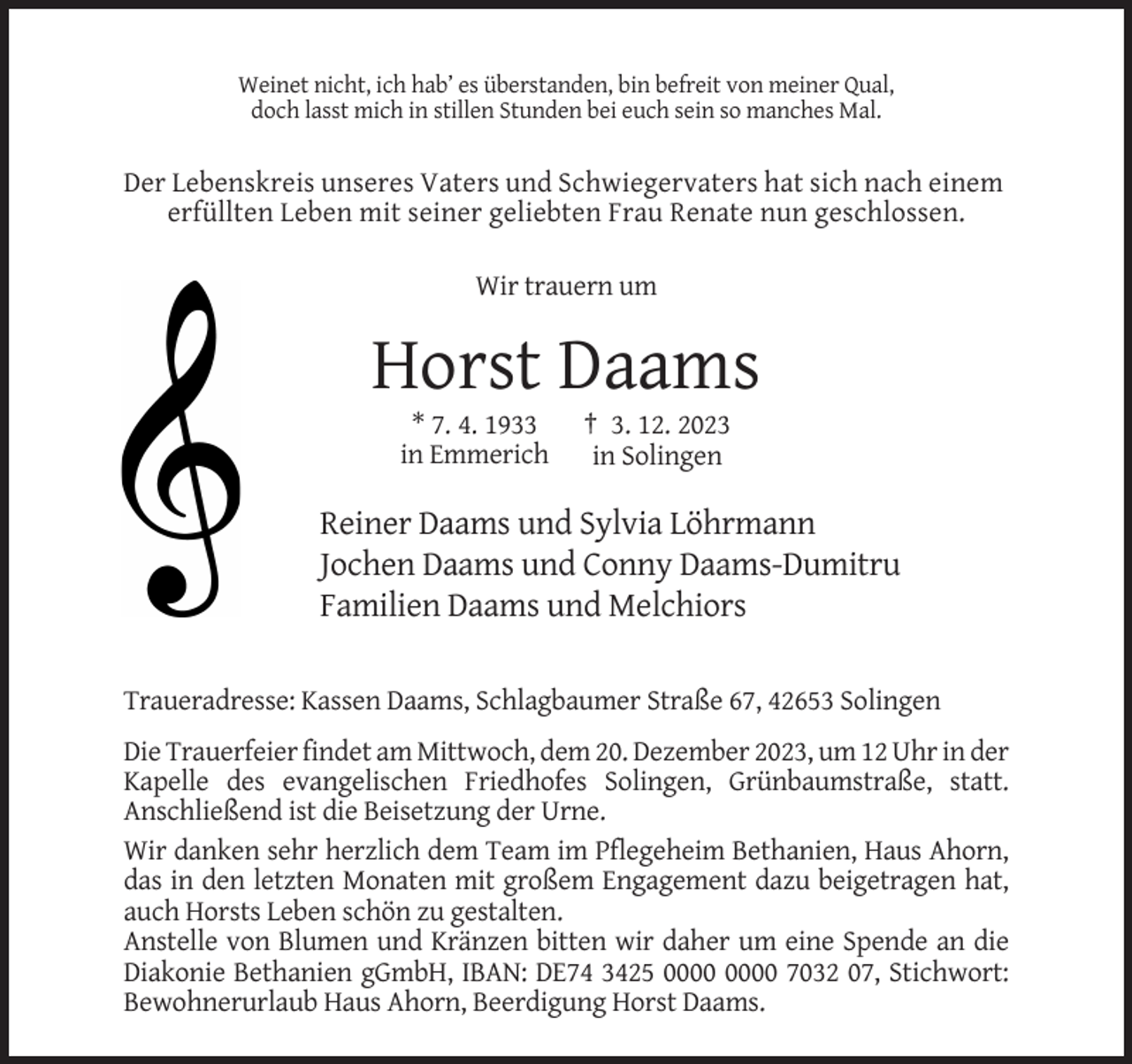 <p>Weinet nicht, ich hab’ es überstanden, bin befreit von meiner Qual,<br />doch lasst mich in stillen Stunden bei euch sein so manches Mal.</p><p>Der Lebenskreis unseres Vaters und Schwiegervaters hat sich nach einem<br />erfüllten Leben mit seiner geliebten Frau Renate nun geschlossen.<br />Wir trauern um</p><p>Horst Daams<br />* 7. 4. 1933<br />in Emmerich</p><p>† 3. 12. 2023<br />in Solingen</p><p>Reiner Daams und Sylvia Löhrmann<br />Jochen Daams und Conny Daams-Dumitru<br />Familien Daams und Melchiors<br />Traueradresse: Kassen Daams, Schlagbaumer Straße 67, 42653 Solingen<br />Die Trauerfeier findet am Mittwoch, dem 20. Dezember 2023, um 12 Uhr in der<br />Kapelle des evangelischen Friedhofes Solingen, Grünbaumstraße, statt.<br />Anschließend ist die Beisetzung der Urne.<br />Wir danken sehr herzlich dem Team im Pflegeheim Bethanien, Haus Ahorn,<br />das in den letzten Monaten mit großem Engagement dazu beigetragen hat,<br />auch Horsts Leben schön zu gestalten.<br />Anstelle von Blumen und Kränzen bitten wir daher um eine Spende an die<br />Diakonie Bethanien gGmbH, IBAN: DE74 3425 7032 07, Stichwort:<br />Bewohnerurlaub Haus Ahorn, Beerdigung Horst Daams.</p>