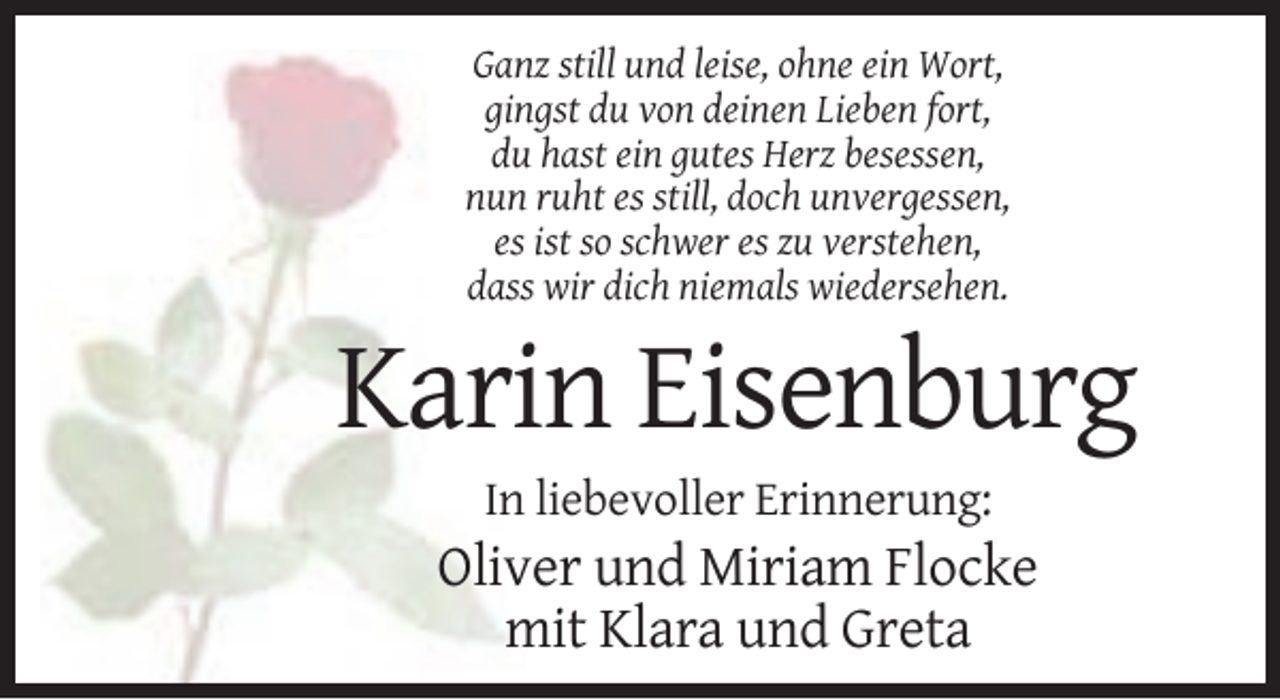 <p>Ganz still und leise, ohne ein Wort,<br />gingst du von deinen Lieben fort,<br />du hast ein gutes Herz besessen,<br />nun ruht es still, doch unvergessen,<br />es ist so schwer es zu verstehen,<br />dass wir dich niemals wiedersehen.</p><p>Karin Eisenburg<br />In liebevoller Erinnerung:</p><p>Oliver und Miriam Flocke<br />mit Klara und Greta</p>