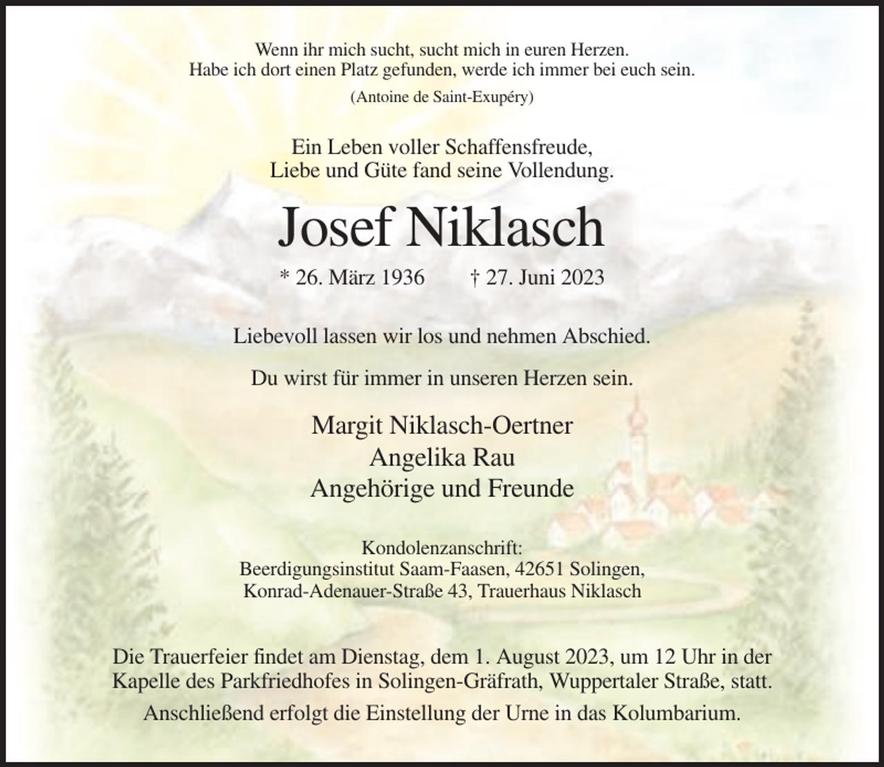 <p>Wenn ihr mich sucht, sucht mich in euren Herzen.<br />Habe ich dort einen Platz gefunden, werde ich immer bei euch sein.<br />(Antoine de Saint-Exupéry)</p><p>Ein Leben voller Schaffensfreude,<br />Liebe und Güte fand seine Vollendung.</p><p>Josef Niklasch<br />* 26. März 1936</p><p>† 27. Juni 2023</p><p>Liebevoll lassen wir los und nehmen Abschied.<br />Du wirst für immer in unseren Herzen sein.</p><p>Margit Niklasch-Oertner<br />Angelika Rau<br />Angehörige und Freunde<br />Kondolenzanschrift:<br />Beerdigungsinstitut Saam-Faasen, 42651 Solingen,<br />Konrad-Adenauer-Straße 43, Trauerhaus Niklasch</p><p>Die Trauerfeier findet am Dienstag, dem 1. August 2023, um 12 Uhr in der<br />Kapelle des Parkfriedhofes in Solingen-Gräfrath, Wuppertaler Straße, statt.<br />Anschließend erfolgt die Einstellung der Urne in das Kolumbarium.</p>