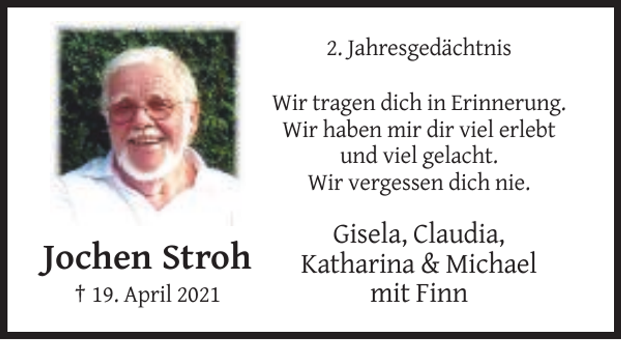 <p>2. Jahresgedächtnis<br />Wir tragen dich in Erinnerung.<br />Wir haben mir dir viel erlebt<br />und viel gelacht.<br />Wir vergessen dich nie.</p><p>Jochen Stroh<br />† 19. April 2021</p><p>Gisela, Claudia,<br />Katharina &amp; Michael<br />mit Finn</p>