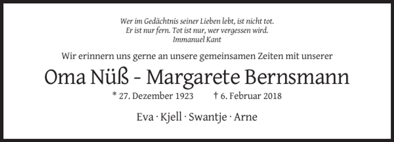 <p>Wer im Gedächtnis seiner Lieben lebt, ist nicht tot.<br />Er ist nur fern. Tot ist nur, wer vergessen wird.<br />Immanuel Kant</p><p>Wir erinnern uns gerne an unsere gemeinsamen Zeiten mit unserer</p><p>Oma Nüß - Margarete Bernsmann<br />* 27. Dezember 1923</p><p>† 6. Februar 2018</p><p>Eva · Kjell · Swantje · Arne</p>