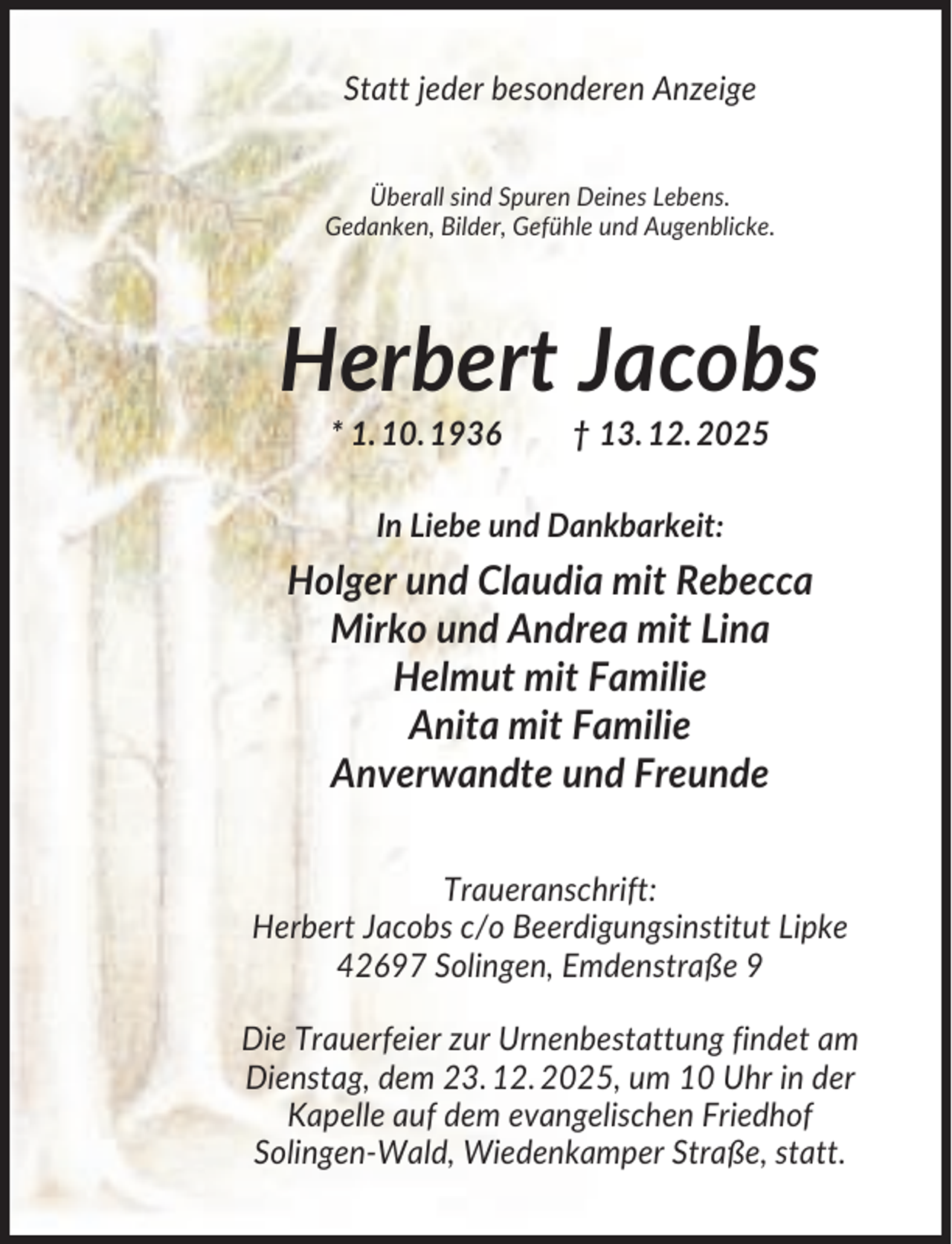 <p>Statt jeder besonderen Anzeige<br />Überall sind Spuren Deines Lebens.<br />Gedanken, Bilder, Gefühle und Augenblicke.</p><p>Herbert Jacobs<br />* 1. 10. 1936</p><p>† 13. 12. 2025</p><p>In Liebe und Dankbarkeit:</p><p>Holger und Claudia mit Rebecca<br />Mirko und Andrea mit Lina<br />Helmut mit Familie<br />Anita mit Familie<br />Anverwandte und Freunde<br />Traueranschrift:<br />Herbert Jacobs c/o Beerdigungsinstitut Lipke<br />42697 Solingen, Emdenstraße 9<br />Die Trauerfeier zur Urnenbestattung findet am<br />Dienstag, dem 23. 12. 2025, um 10 Uhr in der<br />Kapelle auf dem evangelischen Friedhof<br />Solingen-Wald, Wiedenkamper Straße, statt.</p>