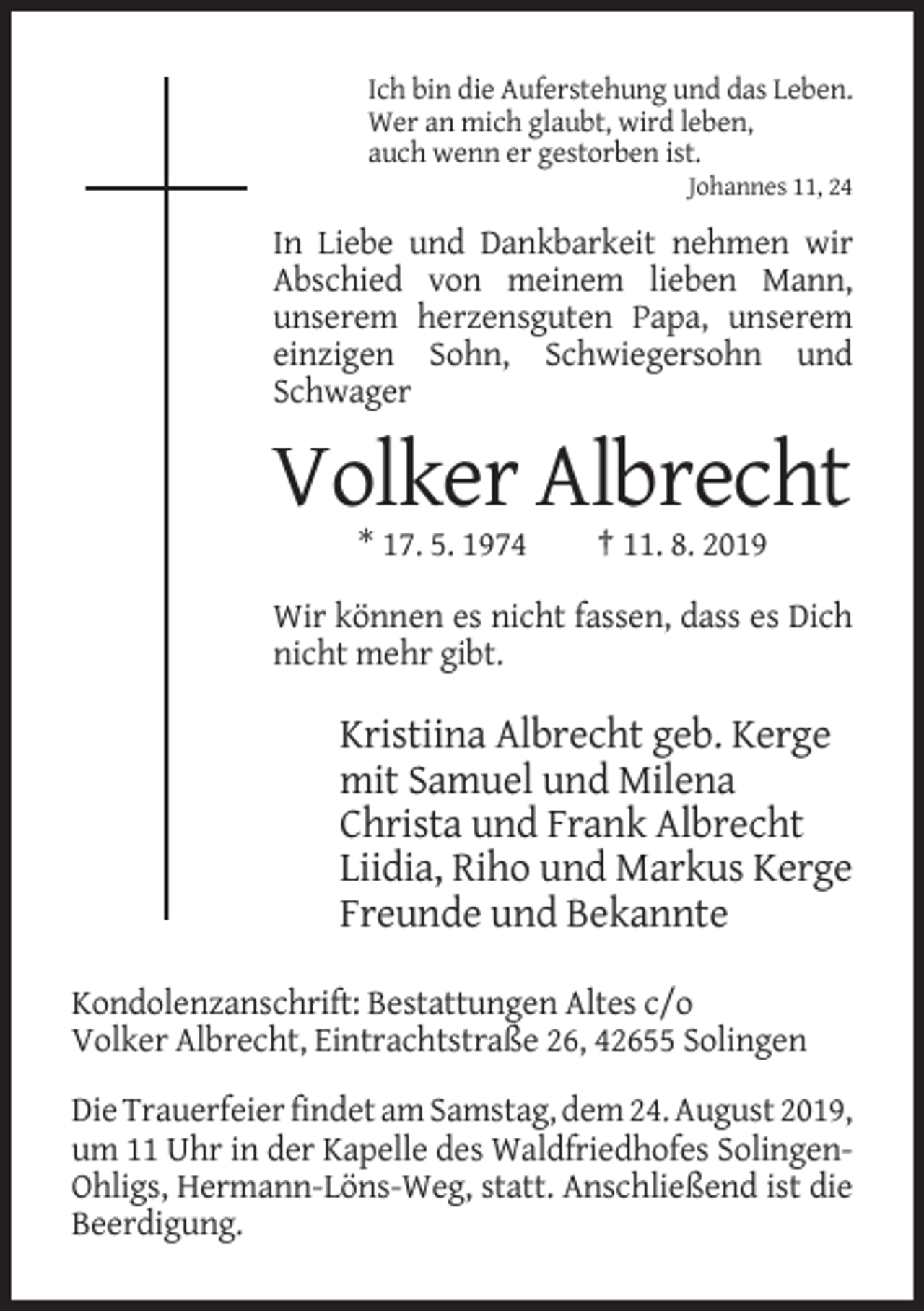 <p>Ich bin die Auferstehung und das Leben.<br />Wer an mich glaubt, wird leben,<br />auch wenn er gestorben ist.<br />Johannes 11, 24</p><p>In Liebe und Dankbarkeit nehmen wir<br />Abschied von meinem lieben Mann,<br />unserem herzensguten Papa, unserem<br />einzigen Sohn, Schwiegersohn und<br />Schwager</p><p>Volker Albrecht<br />* 17. 5. 1974</p><p>† 11. 8. 2019</p><p>Wir können es nicht fassen, dass es Dich<br />nicht mehr gibt.</p><p>Kristiina Albrecht geb. Kerge<br />mit Samuel und Milena<br />Christa und Frank Albrecht<br />Liidia, Riho und Markus Kerge<br />Freunde und Bekannte<br />Kondolenzanschrift: Bestattungen Altes c/o<br />Volker Albrecht, Eintrachtstraße 26, 42655 Solingen<br />Die Trauerfeier findet am Samstag, dem 24. August 2019,<br />um 11 Uhr in der Kapelle des Waldfriedhofes SolingenOhligs, Hermann-Löns-Weg, statt. Anschließend ist die<br />Beerdigung.</p>