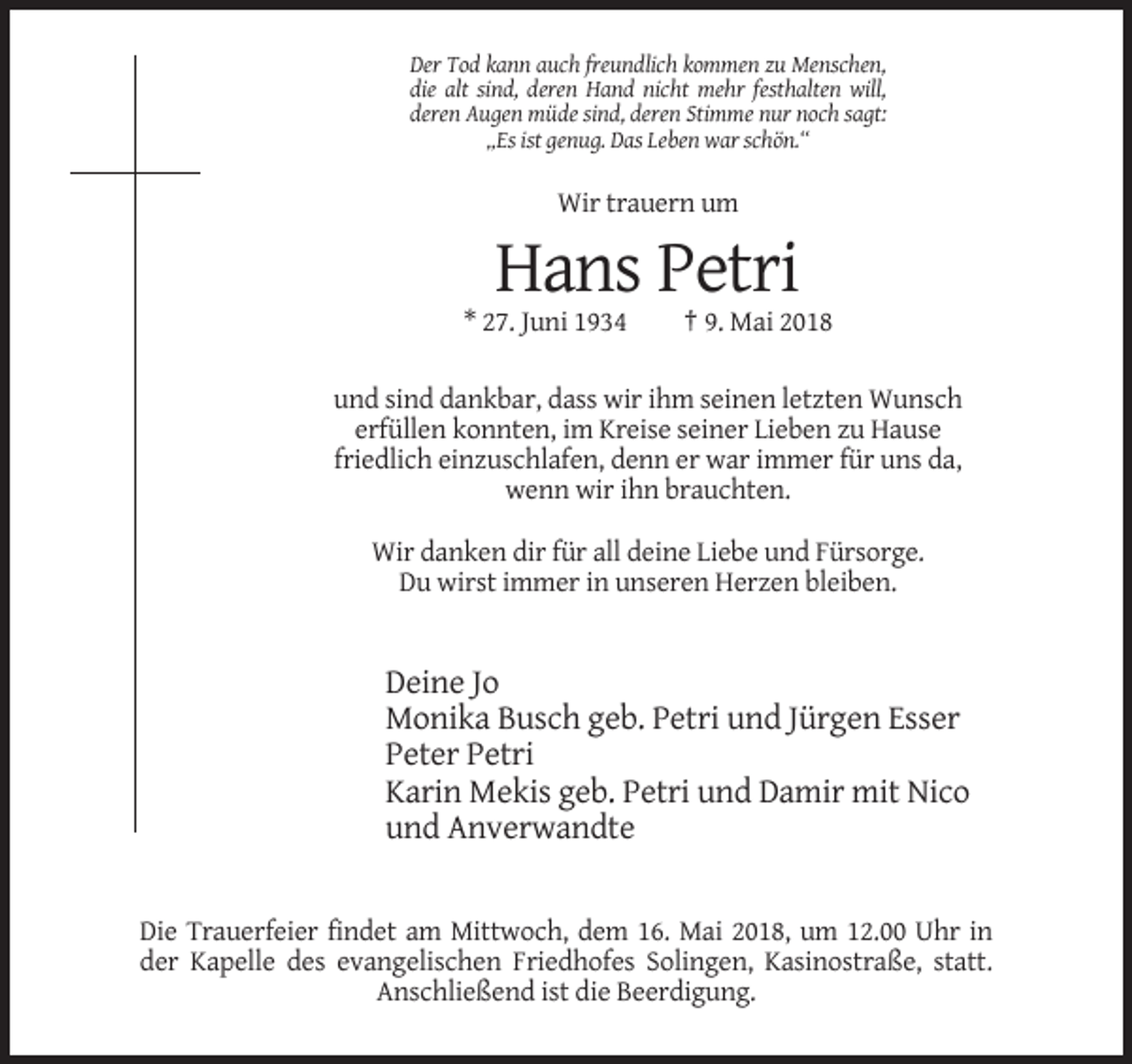 <p>Der Tod kann auch freundlich kommen zu Menschen,<br />die alt sind, deren Hand nicht mehr festhalten will,<br />deren Augen müde sind, deren Stimme nur noch sagt:<br />„Es ist genug. Das Leben war schön.“</p><p>Wir trauern um</p><p>Hans Petri<br />* 27. Juni 1934</p><p>† 9. Mai 2018</p><p>und sind dankbar, dass wir ihm seinen letzten Wunsch<br />erfüllen konnten, im Kreise seiner Lieben zu Hause<br />friedlich einzuschlafen, denn er war immer für uns da,<br />wenn wir ihn brauchten.<br />Wir danken dir für all deine Liebe und Fürsorge.<br />Du wirst immer in unseren Herzen bleiben.</p><p>Deine Jo<br />Monika Busch geb. Petri und Jürgen Esser<br />Peter Petri<br />Karin Mekis geb. Petri und Damir mit Nico<br />und Anverwandte</p><p>Die Trauerfeier findet am Mittwoch, dem 16. Mai 2018, um 12.00 Uhr in<br />der Kapelle des evangelischen Friedhofes Solingen, Kasinostraße, statt.<br />Anschließend ist die Beerdigung.</p>