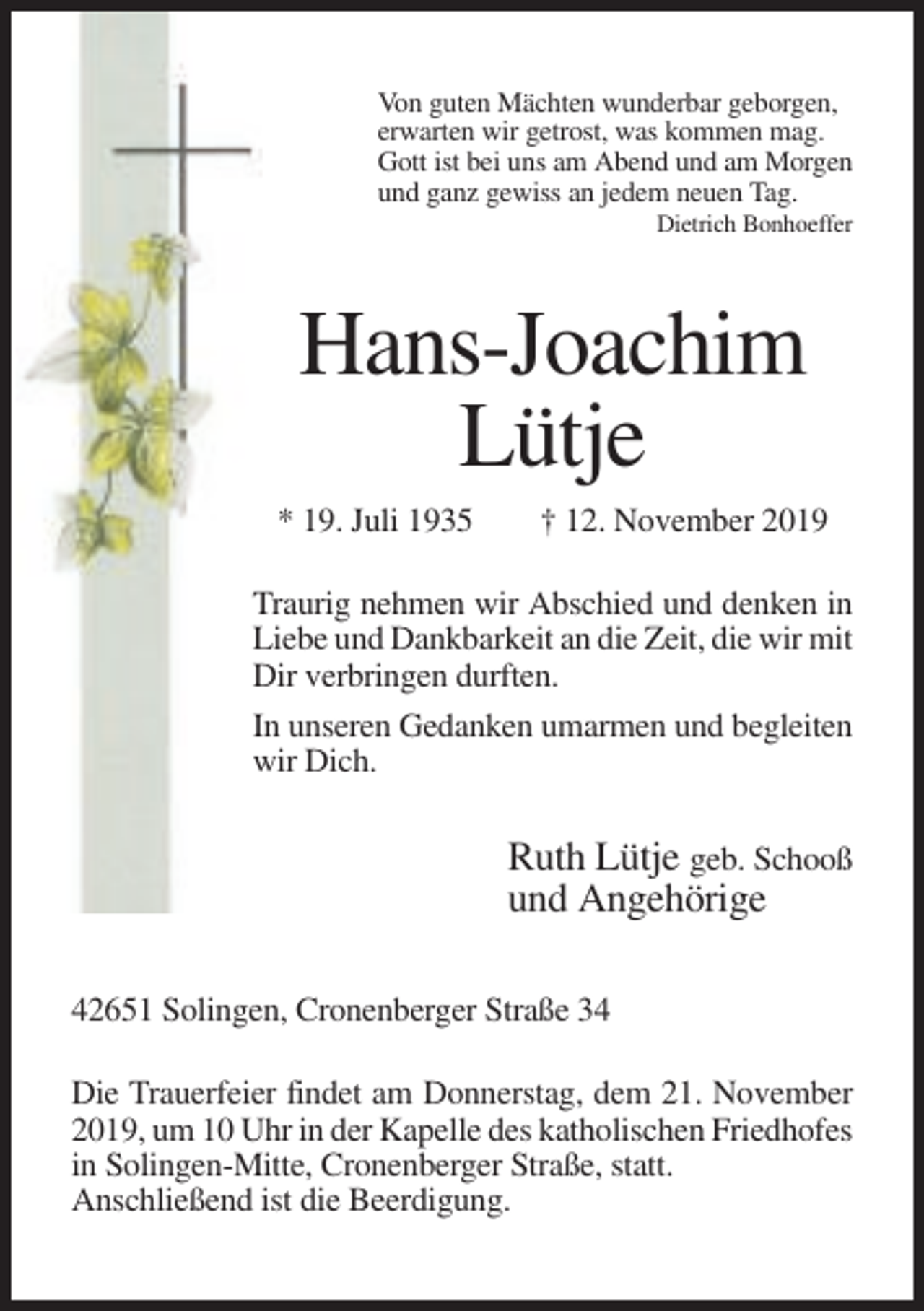 <p>Von guten Mächten wunderbar geborgen,<br />erwarten wir getrost, was kommen mag.<br />Gott ist bei uns am Abend und am Morgen<br />und ganz gewiss an jedem neuen Tag.<br />Dietrich Bonhoeffer</p><p>Hans-Joachim<br />Lütje<br />* 19. Juli 1935</p><p>† 12. November 2019</p><p>Traurig nehmen wir Abschied und denken in<br />Liebe und Dankbarkeit an die Zeit, die wir mit<br />Dir verbringen durften.<br />In unseren Gedanken umarmen und begleiten<br />wir Dich.</p><p>Ruth Lütje geb. Schooß<br />und Angehörige<br />42651 Solingen, Cronenberger Straße 34<br />Die Trauerfeier findet am Donnerstag, dem 21. November<br />2019, um 10 Uhr in der Kapelle des katholischen Friedhofes<br />in Solingen-Mitte, Cronenberger Straße, statt.<br />Anschließend ist die Beerdigung.</p>