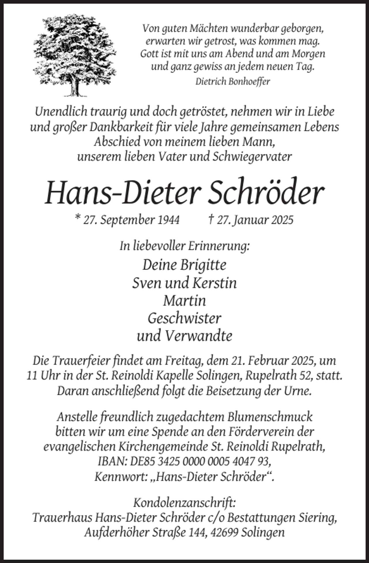 <p>Von guten Mächten wunderbar geborgen,<br />erwarten wir getrost, was kommen mag.<br />Gott ist mit uns am Abend und am Morgen<br />und ganz gewiss an jedem neuen Tag.<br />Dietrich Bonhoeffer</p><p>Unendlich traurig und doch getröstet, nehmen wir in Liebe<br />und großer Dankbarkeit für viele Jahre gemeinsamen Lebens<br />Abschied von meinem lieben Mann,<br />unserem lieben Vater und Schwiegervater</p><p>Hans-Dieter Schröder<br />* 27. September 1944</p><p>† 27. Januar 2025</p><p>In liebevoller Erinnerung:</p><p>Deine Brigitte<br />Sven und Kerstin<br />Martin<br />Geschwister<br />und Verwandte<br />Die Trauerfeier findet am Freitag, dem 21. Februar 2025, um<br />11 Uhr in der St. Reinoldi Kapelle Solingen, Rupelrath 52, statt.<br />Daran anschließend folgt die Beisetzung der Urne.<br />Anstelle freundlich zugedachtem Blumenschmuck<br />bitten wir um eine Spende an den Förderverein der<br />evangelischen Kirchengemeinde St. Reinoldi Rupelrath,<br />IBAN: DE85 3425 05 4047 93,<br />Kennwort: „Hans-Dieter Schröder“.<br />Kondolenzanschrift:<br />Trauerhaus Hans-Dieter Schröder c/o Bestattungen Siering,<br />Aufderhöher Straße 144, 42699 Solingen</p>