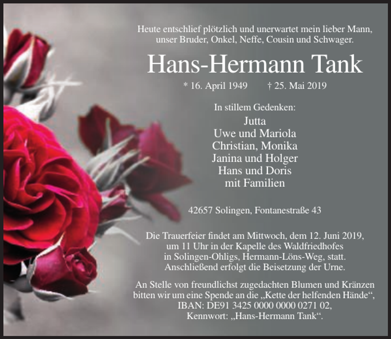 <p>Heute entschlief plötzlich und unerwartet mein lieber Mann,<br />unser Bruder, Onkel, Neffe, Cousin und Schwager.</p><p>Hans-Hermann Tank<br />* 16. April 1949</p><p>† 25. Mai 2019</p><p>In stillem Gedenken:</p><p>Jutta<br />Uwe und Mariola<br />Christian, Monika<br />Janina und Holger<br />Hans und Doris<br />mit Familien<br />42657 Solingen, Fontanestraße 43<br />Die Trauerfeier findet am Mittwoch, dem 12. Juni 2019,<br />um 11 Uhr in der Kapelle des Waldfriedhofes<br />in Solingen-Ohligs, Hermann-Löns-Weg, statt.<br />Anschließend erfolgt die Beisetzung der Urne.<br />An Stelle von freundlichst zugedachten Blumen und Kränzen<br />bitten wir um eine Spende an die „Kette der helfenden Hände“,<br />IBAN: DE91 3425 0271 02,<br />Kennwort: „Hans-Hermann Tank“.</p>