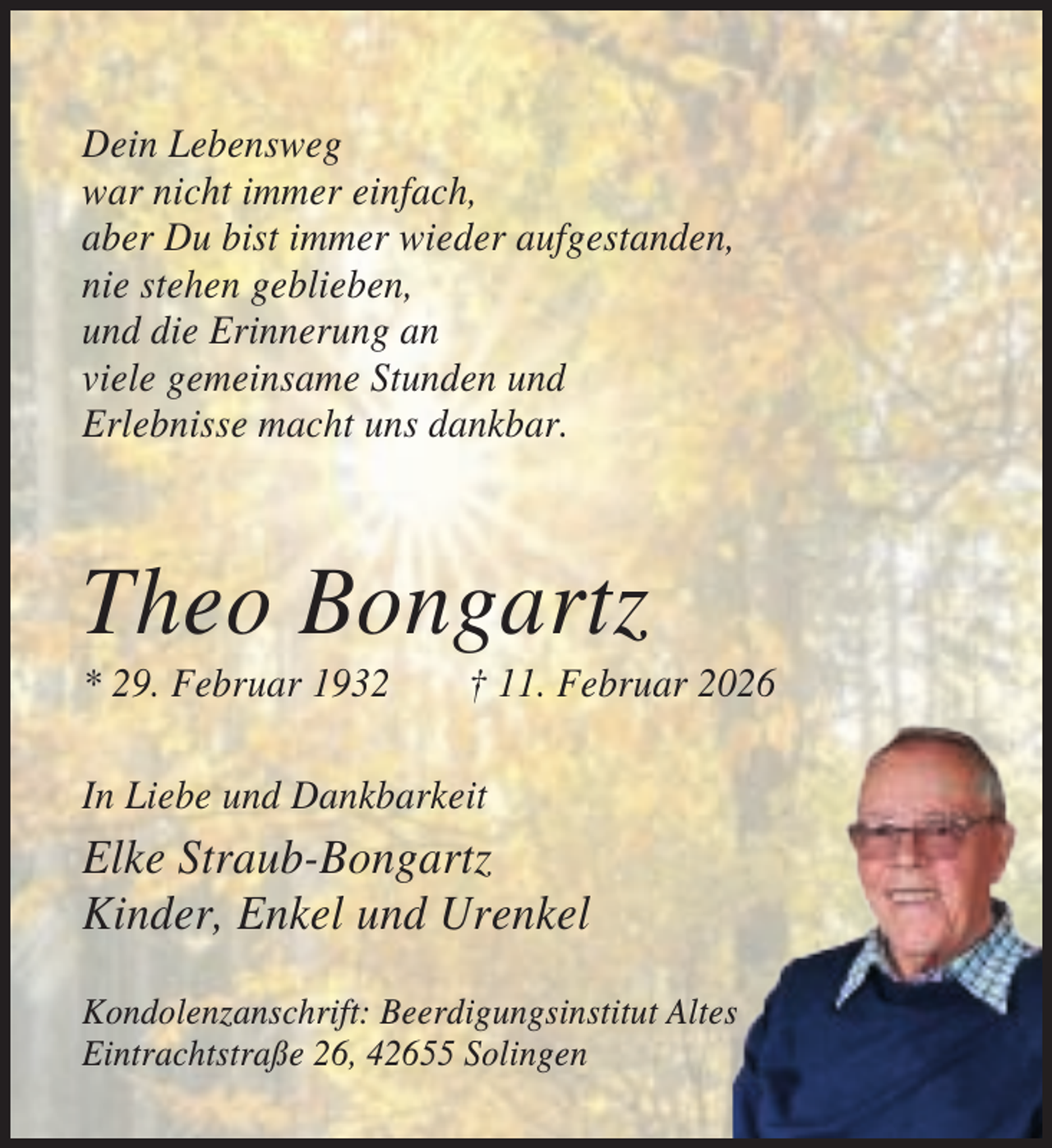 <p>Dein Lebensweg<br />war nicht immer einfach,<br />aber Du bist immer wieder aufgestanden,<br />nie stehen geblieben,<br />und die Erinnerung an<br />viele gemeinsame Stunden und<br />Erlebnisse macht uns dankbar.</p><p>Theo Bongartz<br />* 29. Februar 1932</p><p>† 11. Februar 2026</p><p>In Liebe und Dankbarkeit</p><p>Elke Straub-Bongartz<br />Kinder, Enkel und Urenkel<br />Kondolenzanschrift: Beerdigungsinstitut Altes<br />Eintrachtstraße 26, 42655 Solingen</p>