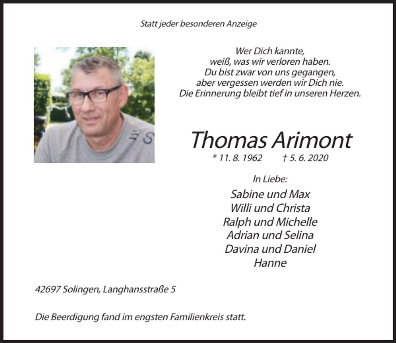<p>Statt jeder besonderen Anzeige</p><p>Wer Dich kannte,<br />weiß, was wir verloren haben.<br />Du bist zwar von uns gegangen,<br />aber vergessen werden wir Dich nie.<br />Die Erinnerung bleibt tief in unseren Herzen.</p><p>Thomas Arimont<br />* 11. 8. 1962</p><p>† 5. 6. 2020</p><p>ln Liebe:</p><p>Sabine und Max<br />Willi und Christa<br />Ralph und Michelle<br />Adrian und Selina<br />Davina und Daniel<br />Hanne<br />42697 Solingen, Langhansstraße 5<br />Die Beerdigung fand im engsten Familienkreis statt.</p>