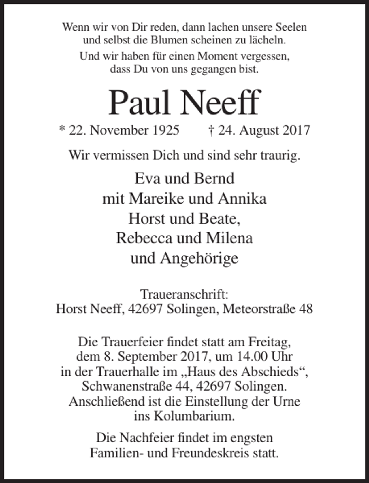 <p>Wenn wir von Dir reden, dann lachen unsere Seelen<br />und selbst die Blumen scheinen zu lächeln.<br />Und wir haben für einen Moment vergessen,<br />dass Du von uns gegangen bist.</p><p>Paul Neeff<br />* 22. November 1925</p><p>† 24. August 2017</p><p>Wir vermissen Dich und sind sehr traurig.</p><p>Eva und Bernd<br />mit Mareike und Annika<br />Horst und Beate,<br />Rebecca und Milena<br />und Angehörige<br />Traueranschrift:<br />Horst Neeff, 42697 Solingen, Meteorstraße 48<br />Die Trauerfeier findet statt am Freitag,<br />dem 8. September 2017, um 14.00 Uhr<br />in der Trauerhalle im „Haus des Abschieds“,<br />Schwanenstraße 44, 42697 Solingen.<br />Anschließend ist die Einstellung der Urne<br />ins Kolumbarium.<br />Die Nachfeier findet im engsten<br />Familien- und Freundeskreis statt.</p>