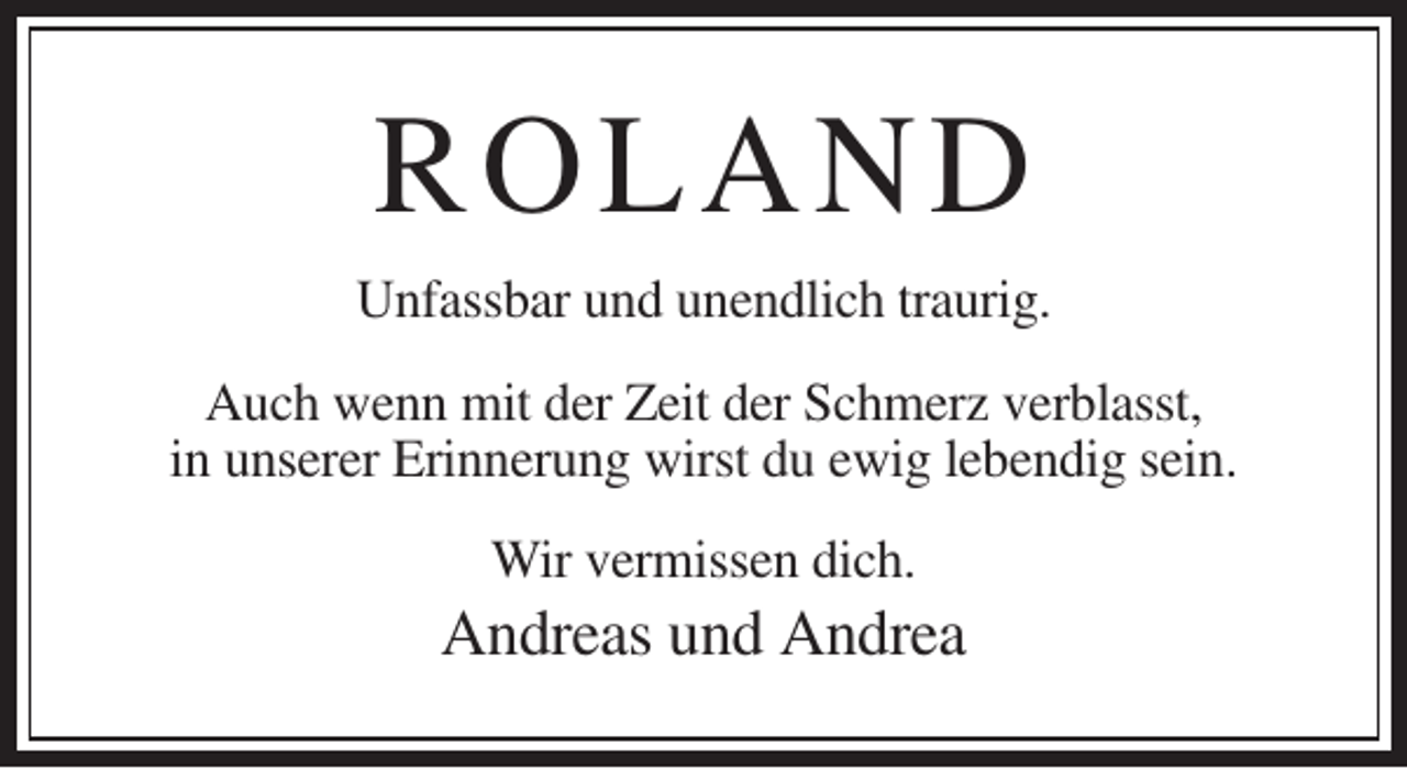 <p>R O L AN D<br />Unfassbar und unendlich traurig.<br />Auch wenn mit der Zeit der Schmerz verblasst,<br />in unserer Erinnerung wirst du ewig lebendig sein.<br />Wir vermissen dich.</p><p>Andreas und Andrea</p>