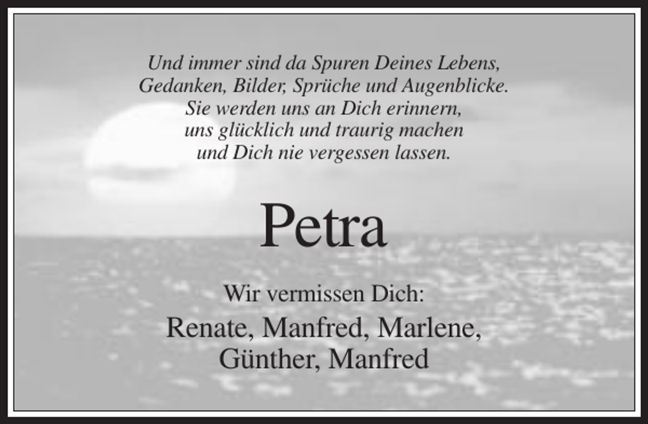 <p>Und immer sind da Spuren Deines Lebens,<br />Gedanken, Bilder, Sprüche und Augenblicke.<br />Sie werden uns an Dich erinnern,<br />uns glücklich und traurig machen<br />und Dich nie vergessen lassen.</p><p>Petra<br />Wir vermissen Dich:</p><p>Renate, Manfred, Marlene,<br />Günther, Manfred</p>