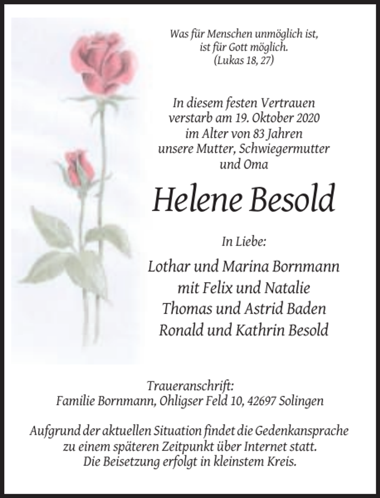 <p>Was für Menschen unmöglich ist,<br />ist für Gott möglich.<br />(Lukas 18, 27)</p><p>In diesem festen Vertrauen<br />verstarb am 19. Oktober 2020<br />im Alter von 83 Jahren<br />unsere Mutter, Schwiegermutter<br />und Oma</p><p>Helene Besold<br />In Liebe:</p><p>Lothar und Marina Bornmann<br />mit Felix und Natalie<br />Thomas und Astrid Baden<br />Ronald und Kathrin Besold</p><p>Traueranschrift:<br />Familie Bornmann, Ohligser Feld 10, 42697 Solingen<br />Aufgrund der aktuellen Situation findet die Gedenkansprache<br />zu einem späteren Zeitpunkt über Internet statt.<br />Die Beisetzung erfolgt in kleinstem Kreis.</p>
