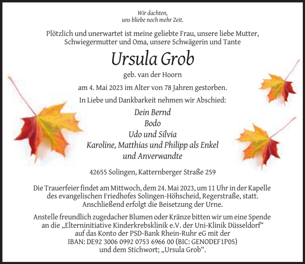 <p>Wir dachten,<br />uns bliebe noch mehr Zeit.</p><p>Plötzlich und unerwartet ist meine geliebte Frau, unsere liebe Mutter,<br />Schwiegermutter und Oma, unsere Schwägerin und Tante</p><p>Ursula Grob<br />geb. van der Hoorn<br />am 4. Mai 2023 im Alter von 78 Jahren gestorben.<br />In Liebe und Dankbarkeit nehmen wir Abschied:</p><p>Dein Bernd<br />Bodo<br />Udo und Silvia<br />Karoline, Matthias und Philipp als Enkel<br />und Anverwandte<br />42655 Solingen, Katternberger Straße 259<br />Die Trauerfeier findet am Mittwoch, dem 24. Mai 2023, um 11 Uhr in der Kapelle<br />des evangelischen Friedhofes Solingen-Höhscheid, Regerstraße, statt.<br />Anschließend erfolgt die Beisetzung der Urne.<br />Anstelle freundlich zugedacher Blumen oder Kränze bitten wir um eine Spende<br />an die „Elterninitiative Kinderkrebsklinik e.V. der Uni-Klinik Düsseldorf“<br />auf das Konto der PSD-Bank Rhein-Ruhr eG mit der<br />IBAN: DE92 3006 0992 0753 6966 00 (BIC: GENODEF1P05)<br />und dem Stichwort; „Ursula Grob“.</p>