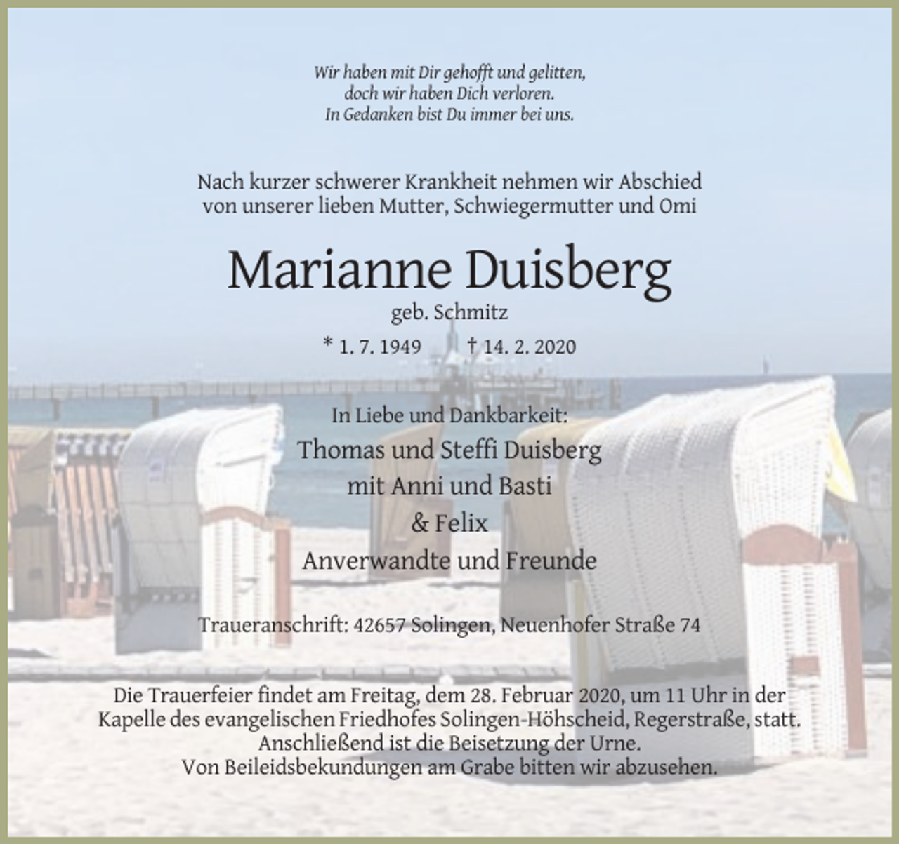 <p>Wir haben mit Dir gehofft und gelitten,<br />doch wir haben Dich verloren.<br />In Gedanken bist Du immer bei uns.</p><p>Nach kurzer schwerer Krankheit nehmen wir Abschied<br />von unserer lieben Mutter, Schwiegermutter und Omi</p><p>Marianne Duisberg<br />geb. Schmitz<br />* 1. 7. 1949<br />† 14. 2. 2020</p><p>In Liebe und Dankbarkeit:</p><p>Thomas und Steffi Duisberg<br />mit Anni und Basti<br />&amp; Felix<br />Anverwandte und Freunde<br />Traueranschrift: 42657 Solingen, Neuenhofer Straße 74</p><p>Die Trauerfeier findet am Freitag, dem 28. Februar 2020, um 11 Uhr in der<br />Kapelle des evangelischen Friedhofes Solingen-Höhscheid, Regerstraße, statt.<br />Anschließend ist die Beisetzung der Urne.<br />Von Beileidsbekundungen am Grabe bitten wir abzusehen.</p>