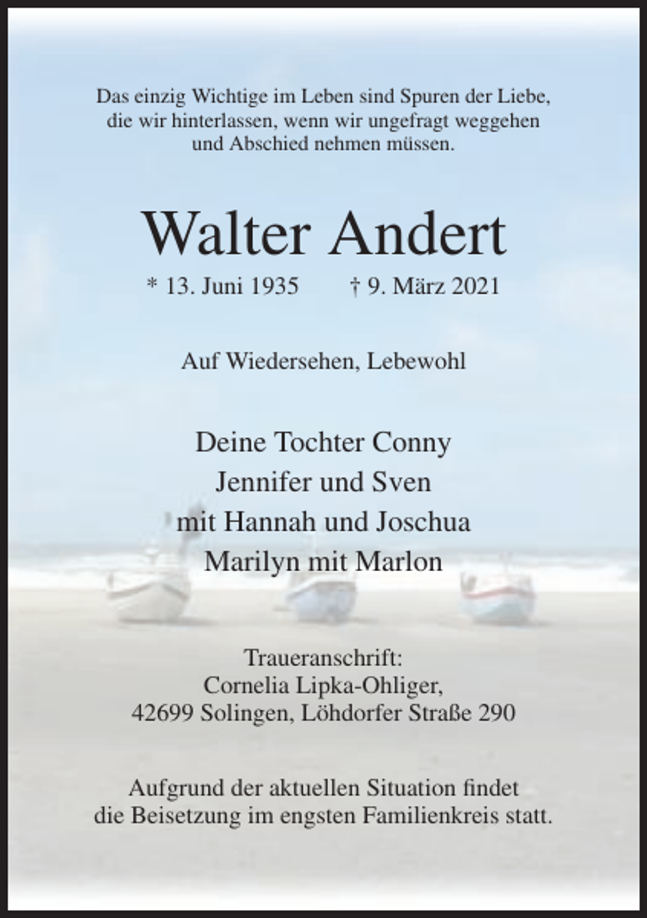 <p>Das einzig Wichtige im Leben sind Spuren der Liebe,<br />die wir hinterlassen, wenn wir ungefragt weggehen<br />und Abschied nehmen müssen.</p><p>Walter Andert<br />* 13. Juni 1935</p><p>† 9. März 2021</p><p>Auf Wiedersehen, Lebewohl</p><p>Deine Tochter Conny<br />Jennifer und Sven<br />mit Hannah und Joschua<br />Marilyn mit Marlon<br />Traueranschrift:<br />Cornelia Lipka-Ohliger,<br />42699 Solingen, Löhdorfer Straße 290<br />Aufgrund der aktuellen Situation findet<br />die Beisetzung im engsten Familienkreis statt.</p>