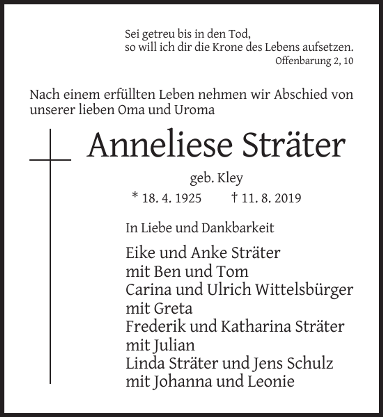 <p>Sei getreu bis in den Tod,<br />so will ich dir die Krone des Lebens aufsetzen.<br />Offenbarung 2, 10</p><p>Nach einem erfüllten Leben nehmen wir Abschied von<br />unserer lieben Oma und Uroma</p><p>Anneliese Sträter<br />geb. Kley<br />* 18. 4. 1925<br />† 11. 8. 2019<br />In Liebe und Dankbarkeit</p><p>Eike und Anke Sträter<br />mit Ben und Tom<br />Carina und Ulrich Wittelsbürger<br />mit Greta<br />Frederik und Katharina Sträter<br />mit Julian<br />Linda Sträter und Jens Schulz<br />mit Johanna und Leonie</p>