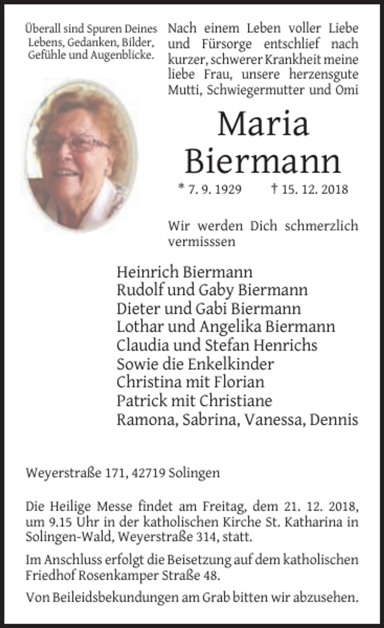 <p>Überall sind Spuren Deines Nach einem Leben voller Liebe<br />Lebens, Gedanken, Bilder, und Fürsorge entschlief nach<br />Gefühle und Augenblicke. kurzer, schwerer Krankheit meine</p><p>liebe Frau, unsere herzensgute<br />Mutti, Schwiegermutter und Omi</p><p>Maria<br />Biermann<br />* 7. 9. 1929</p><p>† 15. 12. 2018</p><p>Wir werden Dich schmerzlich<br />vermisssen</p><p>Heinrich Biermann<br />Rudolf und Gaby Biermann<br />Dieter und Gabi Biermann<br />Lothar und Angelika Biermann<br />Claudia und Stefan Henrichs<br />Sowie die Enkelkinder<br />Christina mit Florian<br />Patrick mit Christiane<br />Ramona, Sabrina, Vanessa, Dennis</p><p>Weyerstraße 171, 42719 Solingen<br />Die Heilige Messe findet am Freitag, dem 21. 12. 2018,<br />um 9.15 Uhr in der katholischen Kirche St. Katharina in<br />Solingen-Wald, Weyerstraße 314, statt.<br />Im Anschluss erfolgt die Beisetzung auf dem katholischen<br />Friedhof Rosenkamper Straße 48.<br />Von Beileidsbekundungen am Grab bitten wir abzusehen.</p>
