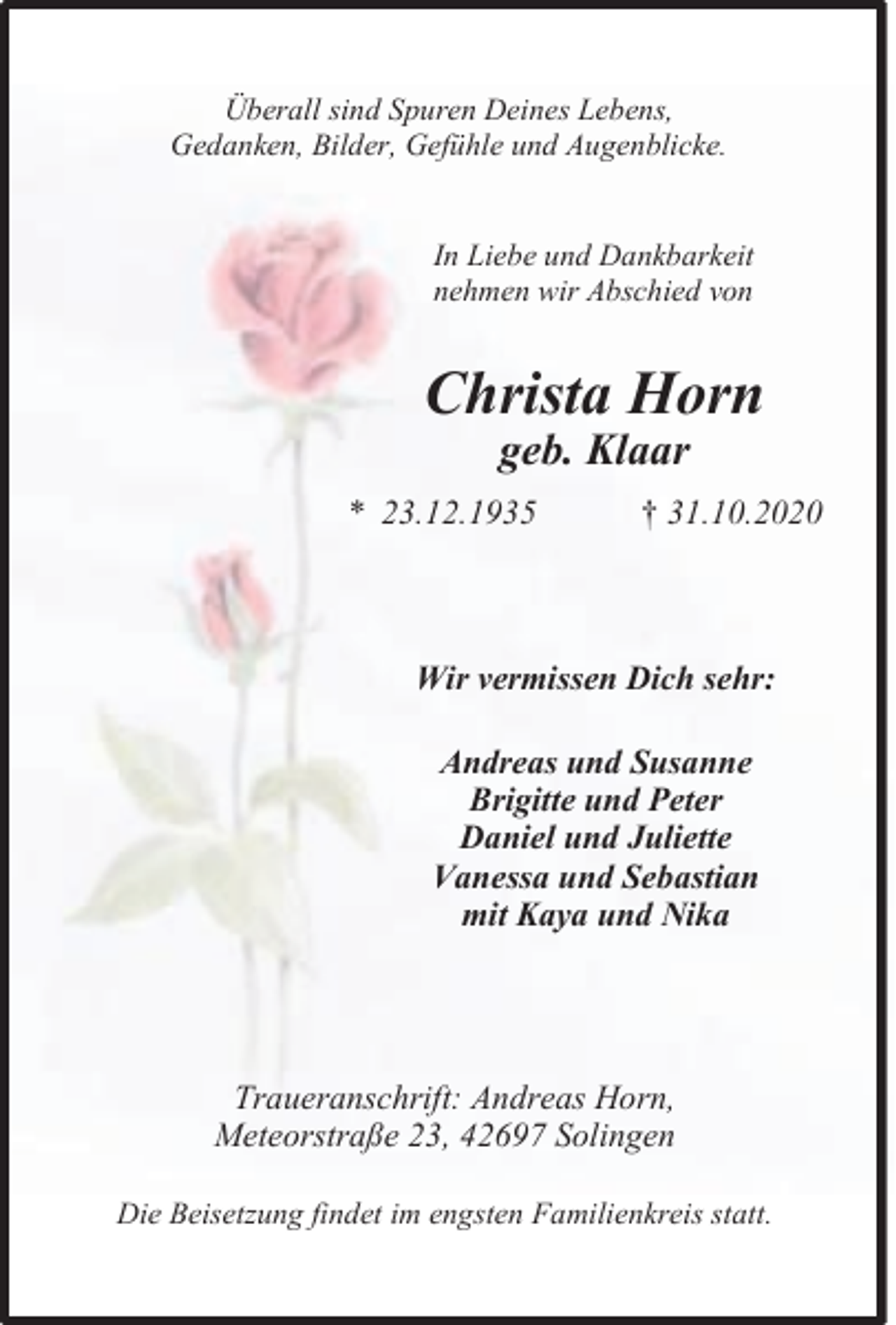 <p>Überall sind Spuren Deines Lebens,<br />Gedanken, Bilder, Gefühle und Augenblicke.<br />In Liebe und Dankbarkeit<br />nehmen wir Abschied von</p><p>Christa Horn<br />geb. Klaar</p><p>* 23.12.1935</p><p>† 31.10.2020</p><p>Wir vermissen Dich sehr:<br />Andreas und Susanne<br />Brigitte und Peter<br />Daniel und Juliette<br />Vanessa und Sebastian<br />mit Kaya und Nika</p><p>Traueranschrift: Andreas Horn,<br />Meteorstraße 23, 42697 Solingen<br />Die Beisetzung findet im engsten Familienkreis statt.</p>