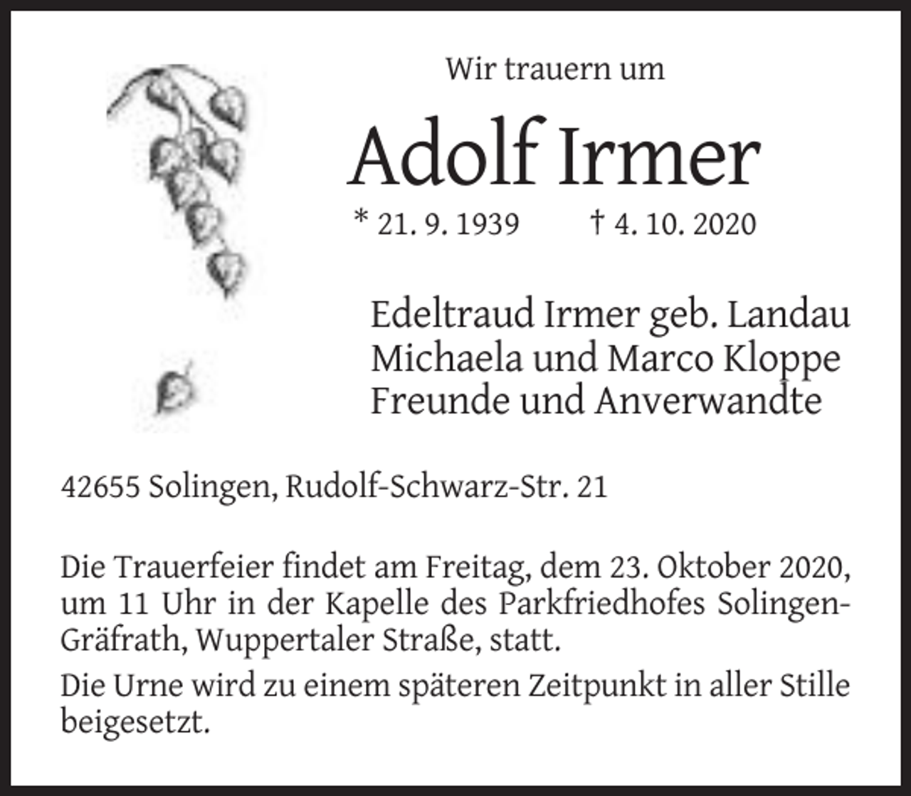 <p>Wir trauern um</p><p>Adolf Irmer<br />* 21. 9. 1939</p><p>† 4. 10. 2020</p><p>Edeltraud Irmer geb. Landau<br />Michaela und Marco Kloppe<br />Freunde und Anverwandte<br />42655 Solingen, Rudolf-Schwarz-Str. 21<br />Die Trauerfeier findet am Freitag, dem 23. Oktober 2020,<br />um 11 Uhr in der Kapelle des Parkfriedhofes SolingenGräfrath, Wuppertaler Straße, statt.<br />Die Urne wird zu einem späteren Zeitpunkt in aller Stille<br />beigesetzt.</p>