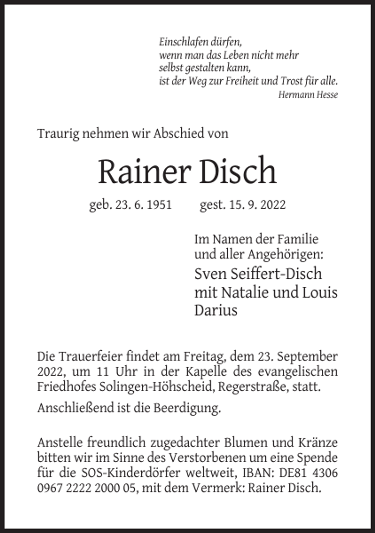 <p>Einschlafen dürfen,<br />wenn man das Leben nicht mehr<br />selbst gestalten kann,<br />ist der Weg zur Freiheit und Trost für alle.<br />Hermann Hesse</p><p>Traurig nehmen wir Abschied von</p><p>Rainer Disch<br />geb. 23. 6. 1951</p><p>gest. 15. 9. 2022<br />Im Namen der Familie<br />und aller Angehörigen:</p><p>Sven Seiffert-Disch<br />mit Natalie und Louis<br />Darius<br />Die Trauerfeier findet am Freitag, dem 23. September<br />2022, um 11 Uhr in der Kapelle des evangelischen<br />Friedhofes Solingen-Höhscheid, Regerstraße, statt.<br />Anschließend ist die Beerdigung.<br />Anstelle freundlich zugedachter Blumen und Kränze<br />bitten wir im Sinne des Verstorbenen um eine Spende<br />für die SOS-Kinderdörfer weltweit, IBAN: DE81 4306<br />0967 222005, mit dem Vermerk: Rainer Disch.</p>