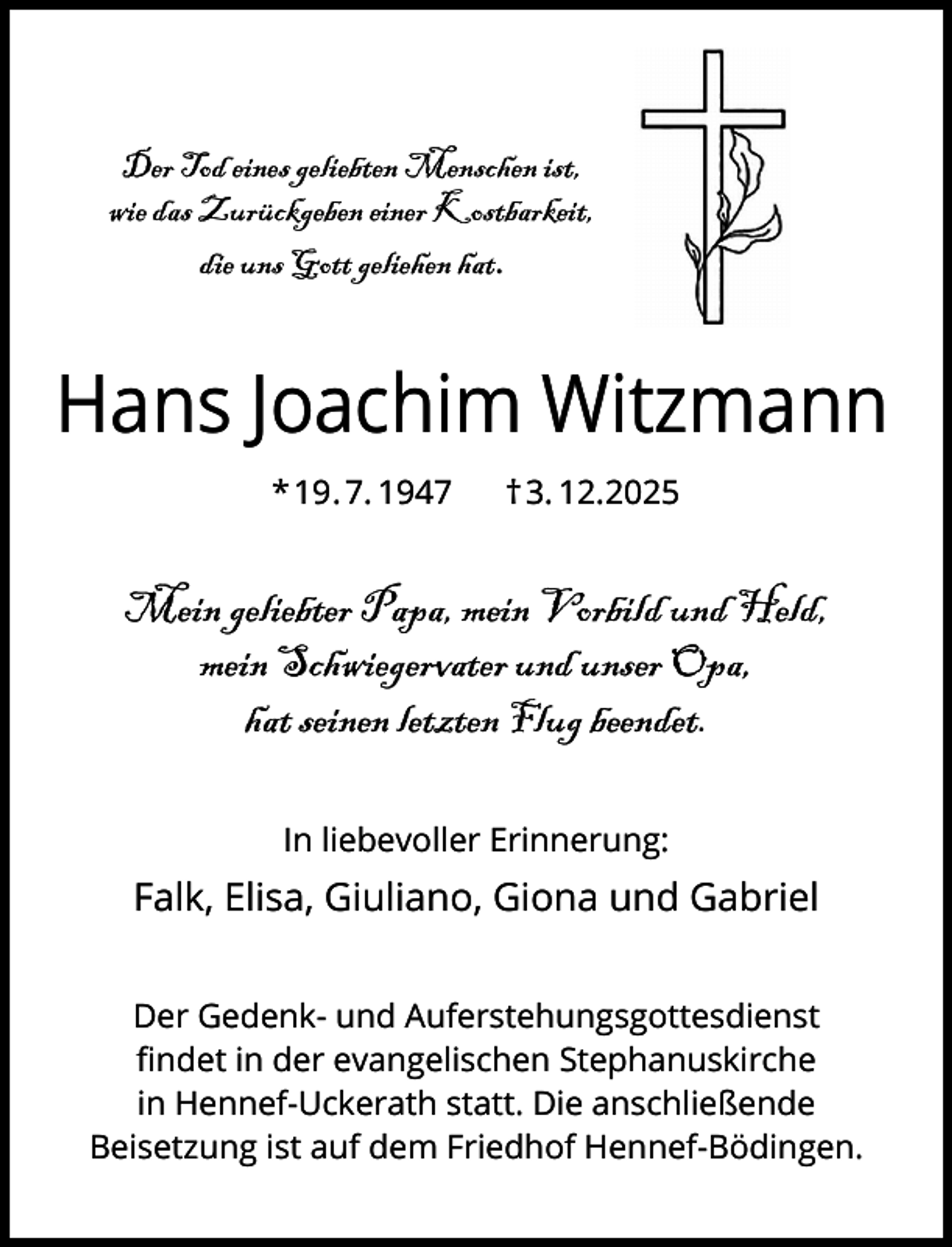 <p>Der Tod eines geliebten Menschen ist,<br />wie das Zurückgeben einer Kostbarkeit,<br />die uns Gott geliehen hat.</p><p>Hans Joachim Witzmann<br />* 19. 7. 1947</p><p>† 3. 12.2025</p><p>Mein geliebter Papa, mein Vorbild und Held,<br />mein Schwiegervater und unser Opa,<br />hat seinen letzten Flug beendet.<br />In liebevoller Erinnerung:</p><p>Falk, Elisa, Giuliano, Giona und Gabriel<br />Der Gedenk- und Auferstehungsgottesdienst<br />ﬁndet in der evangelischen Stephanuskirche<br />in Hennef-Uckerath statt. Die anschließende<br />Beisetzung ist auf dem Friedhof Hennef-Bödingen.</p>