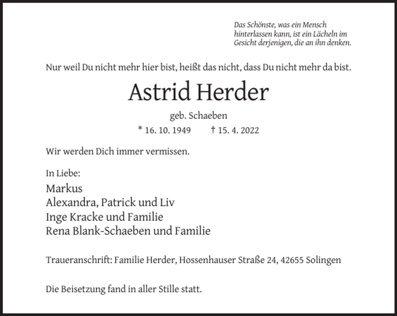 <p>Das Schönste, was ein Mensch<br />hinterlassen kann, ist ein Lächeln im<br />Gesicht derjenigen, die an ihn denken.</p><p>Nur weil Du nicht mehr hier bist, heißt das nicht, dass Du nicht mehr da bist.</p><p>Astrid Herder<br />geb. Schaeben<br />* 16. 10. 1949<br />† 15. 4. 2022<br />Wir werden Dich immer vermissen.<br />In Liebe:</p><p>Markus<br />Alexandra, Patrick und Liv<br />Inge Kracke und Familie<br />Rena Blank-Schaeben und Familie<br />Traueranschrift: Familie Herder, Hossenhauser Straße 24, 42655 Solingen<br />Die Beisetzung fand in aller Stille statt.</p>