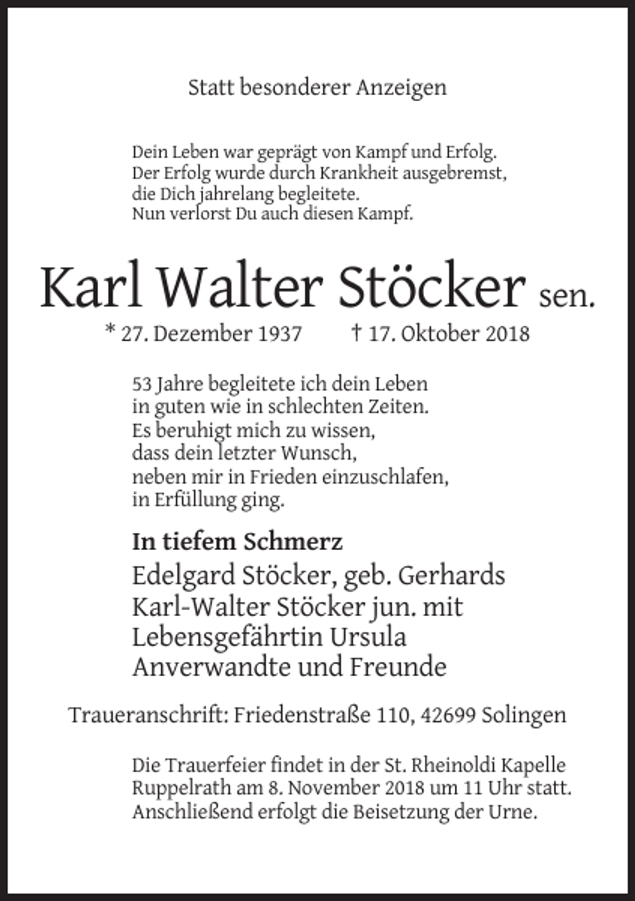 <p>Statt besonderer Anzeigen<br />Dein Leben war geprägt von Kampf und Erfolg.<br />Der Erfolg wurde durch Krankheit ausgebremst,<br />die Dich jahrelang begleitete.<br />Nun verlorst Du auch diesen Kampf.</p><p>Karl Walter Stöcker sen.<br />* 27. Dezember 1937</p><p>† 17. Oktober 2018</p><p>53 Jahre begleitete ich dein Leben<br />in guten wie in schlechten Zeiten.<br />Es beruhigt mich zu wissen,<br />dass dein letzter Wunsch,<br />neben mir in Frieden einzuschlafen,<br />in Erfüllung ging.</p><p>In tiefem Schmerz</p><p>Edelgard Stöcker, geb. Gerhards<br />Karl-Walter Stöcker jun. mit<br />Lebensgefährtin Ursula<br />Anverwandte und Freunde<br />Traueranschrift: Friedenstraße 110, 42699 Solingen<br />Die Trauerfeier findet in der St. Rheinoldi Kapelle<br />Ruppelrath am 8. November 2018 um 11 Uhr statt.<br />Anschließend erfolgt die Beisetzung der Urne.</p>