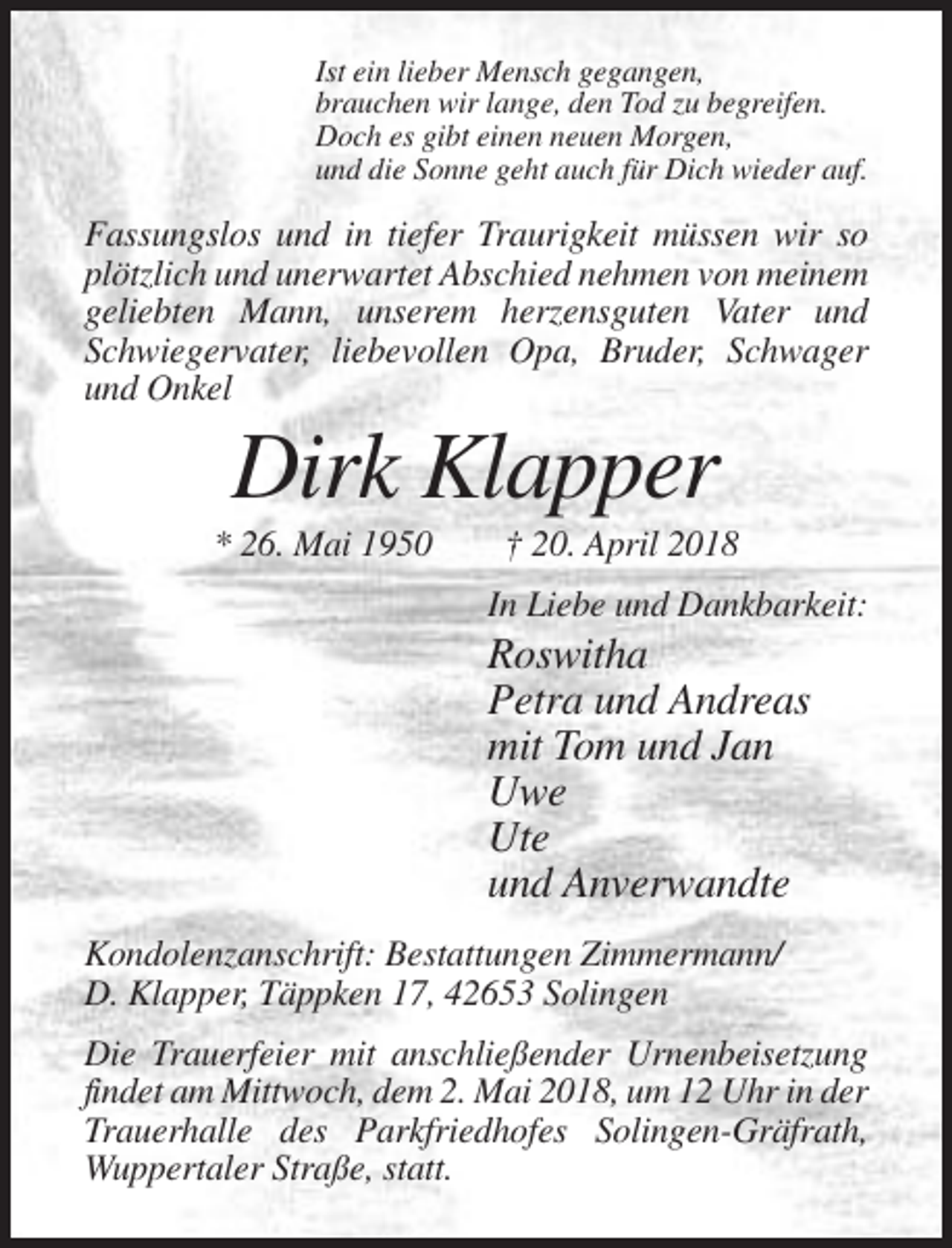 <p>Ist ein lieber Mensch gegangen,<br />brauchen wir lange, den Tod zu begreifen.<br />Doch es gibt einen neuen Morgen,<br />und die Sonne geht auch für Dich wieder auf.</p><p>Fassungslos und in tiefer Traurigkeit müssen wir so<br />plötzlich und unerwartet Abschied nehmen von meinem<br />geliebten Mann, unserem herzensguten Vater und<br />Schwiegervater, liebevollen Opa, Bruder, Schwager<br />und Onkel</p><p>Dirk Klapper<br />* 26. Mai 1950</p><p>† 20. April 2018<br />In Liebe und Dankbarkeit:</p><p>Roswitha<br />Petra und Andreas<br />mit Tom und Jan<br />Uwe<br />Ute<br />und Anverwandte<br />Kondolenzanschrift: Bestattungen Zimmermann/<br />D. Klapper, Täppken 17, 42653 Solingen<br />Die Trauerfeier mit anschließender Urnenbeisetzung<br />findet am Mittwoch, dem 2. Mai 2018, um 12 Uhr in der<br />Trauerhalle des Parkfriedhofes Solingen-Gräfrath,<br />Wuppertaler Straße, statt.</p>