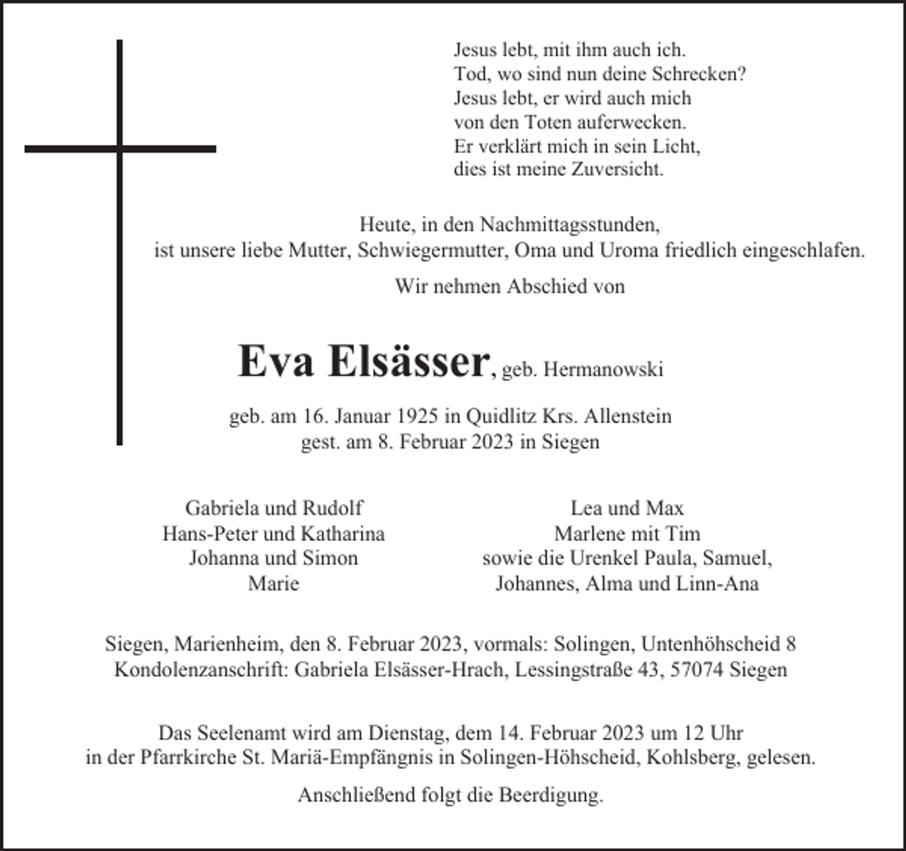 <p>Jesus lebt, mit ihm auch ich.<br />Tod, wo sind nun deine Schrecken?<br />Jesus lebt, er wird auch mich<br />von den Toten auferwecken.<br />Er verklärt mich in sein Licht,<br />dies ist meine Zuversicht.</p><p>Heute, in den Nachmittagsstunden,<br />ist unsere liebe Mutter, Schwiegermutter, Oma und Uroma friedlich eingeschlafen.<br />Wir nehmen Abschied von</p><p>Eva Elsässer, geb. Hermanowski<br />geb. am 16. Januar 1925 in Quidlitz Krs. Allenstein<br />gest. am 8. Februar 2023 in Siegen<br />Gabriela und Rudolf<br />Hans-Peter und Katharina<br />Johanna und Simon<br />Marie</p><p>Lea und Max<br />Marlene mit Tim<br />sowie die Urenkel Paula, Samuel,<br />Johannes, Alma und Linn-Ana</p><p>Siegen, Marienheim, den 8. Februar 2023, vormals: Solingen, Untenhöhscheid 8<br />Kondolenzanschrift: Gabriela Elsässer-Hrach, Lessingstraße 43, 57074 Siegen<br />Das Seelenamt wird am Dienstag, dem 14. Februar 2023 um 12 Uhr<br />in der Pfarrkirche St. Mariä-Empfängnis in Solingen-Höhscheid, Kohlsberg, gelesen.<br />Anschließend folgt die Beerdigung.</p>