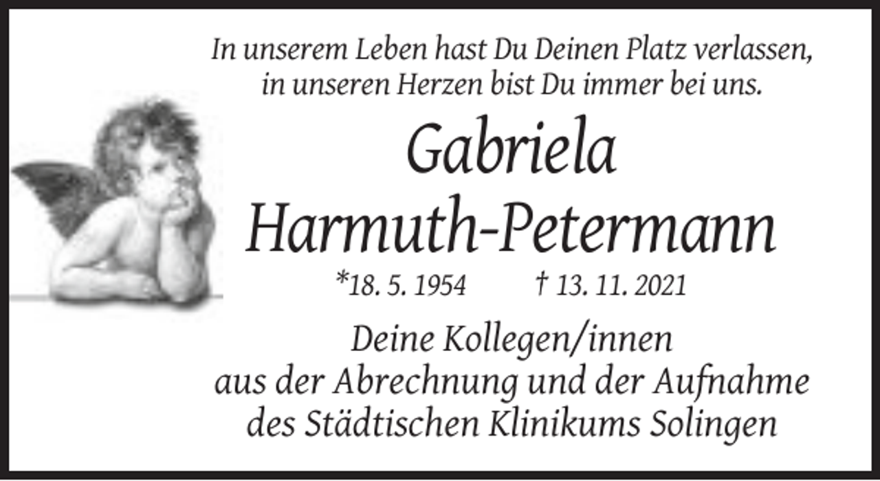 <p>In unserem Leben hast Du Deinen Platz verlassen,<br />in unseren Herzen bist Du immer bei uns.</p><p>Gabriela<br />Harmuth-Petermann<br />*18. 5. 1954</p><p>† 13. 11. 2021</p><p>Deine Kollegen/innen<br />aus der Abrechnung und der Aufnahme<br />des Städtischen Klinikums Solingen</p>