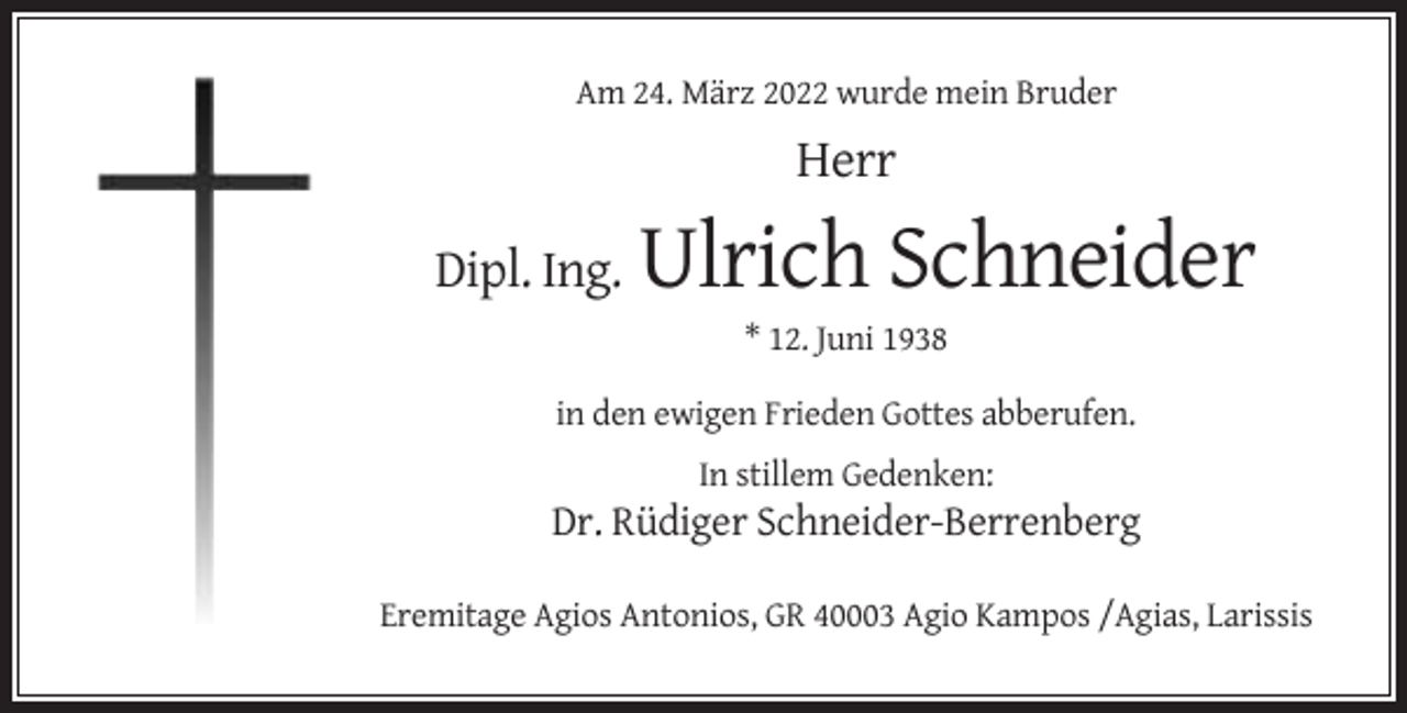 <p>Am 24. März 2022 wurde mein Bruder</p><p>Herr<br />Dipl. Ing.</p><p>Ulrich Schneider<br />* 12. Juni 1938</p><p>in den ewigen Frieden Gottes abberufen.<br />In stillem Gedenken:</p><p>Dr. Rüdiger Schneider-Berrenberg<br />Eremitage Agios Antonios, GR 40003 Agio Kampos /Agias, Larissis</p>