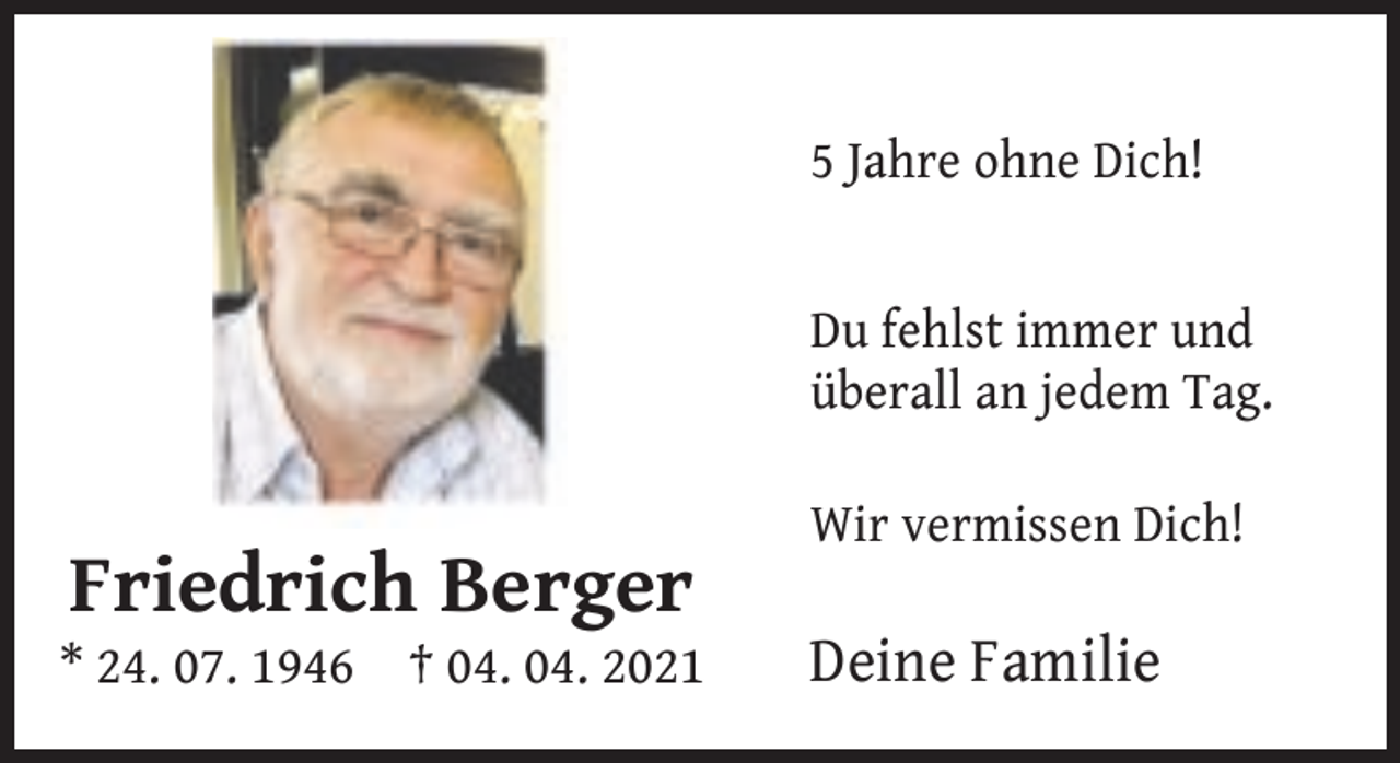 <p>5 Jahre ohne Dich!<br />Du fehlst immer und<br />überall an jedem Tag.</p><p>Friedrich Berger</p><p>* 24. 07. 1946</p><p>† 04. 04. 2021</p><p>Wir vermissen Dich!</p><p>Deine Familie</p>