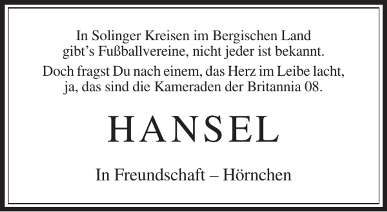 <p>In Solinger Kreisen im Bergischen Land<br />gibt’s Fußballvereine, nicht jeder ist bekannt.<br />Doch fragst Du nach einem, das Herz im Leibe lacht,<br />ja, das sind die Kameraden der Britannia 08.</p><p>H AN S EL<br />In Freundschaft – Hörnchen</p>