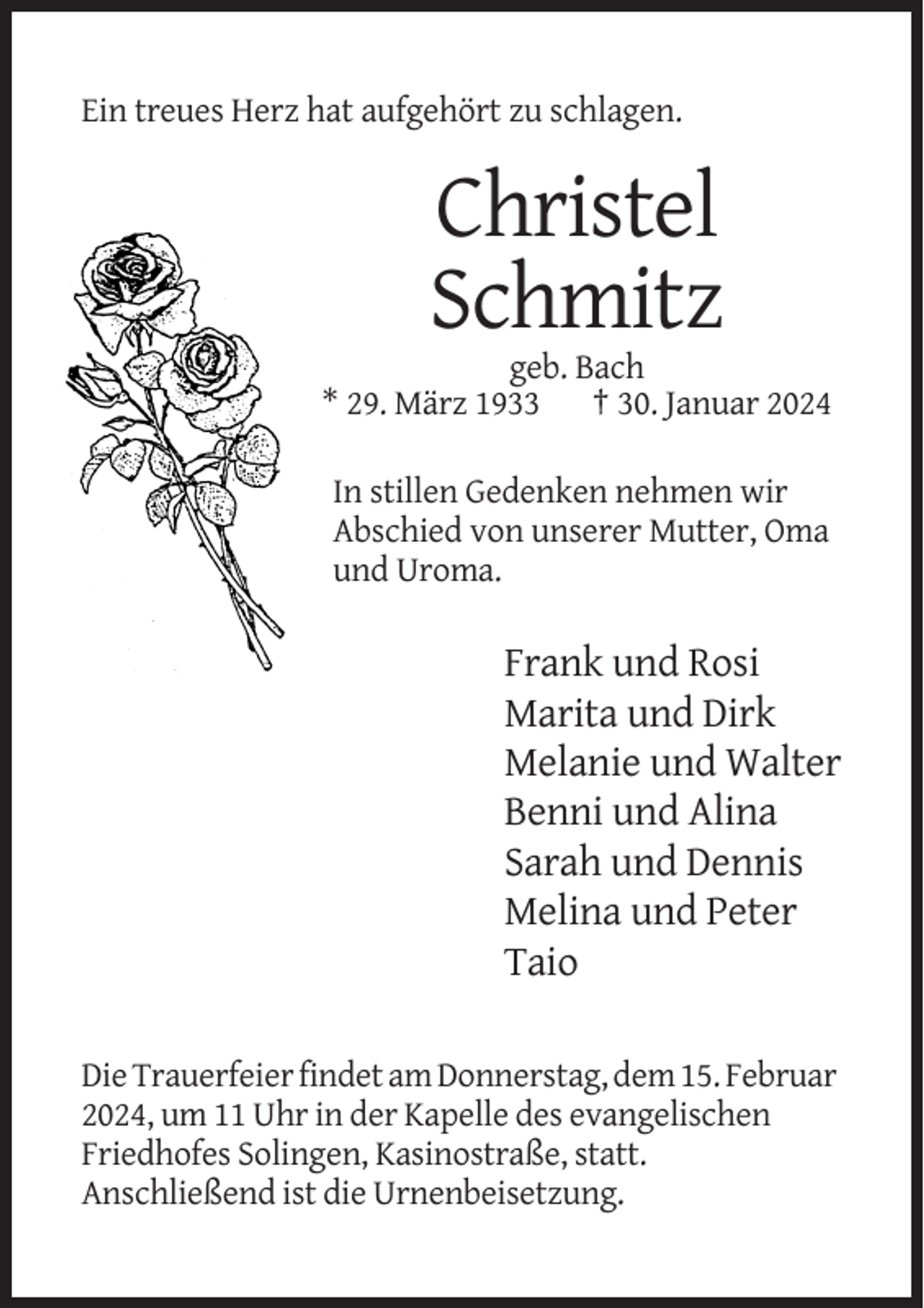 <p>Ein treues Herz hat aufgehört zu schlagen.</p><p>Christel<br />Schmitz<br />geb. Bach<br />* 29. März 1933 † 30. Januar 2024<br />In stillen Gedenken nehmen wir<br />Abschied von unserer Mutter, Oma<br />und Uroma.</p><p>Frank und Rosi<br />Marita und Dirk<br />Melanie und Walter<br />Benni und Alina<br />Sarah und Dennis<br />Melina und Peter<br />Taio<br />Die Trauerfeier findet am Donnerstag, dem 15. Februar<br />2024, um 11 Uhr in der Kapelle des evangelischen<br />Friedhofes Solingen, Kasinostraße, statt.<br />Anschließend ist die Urnenbeisetzung.</p>