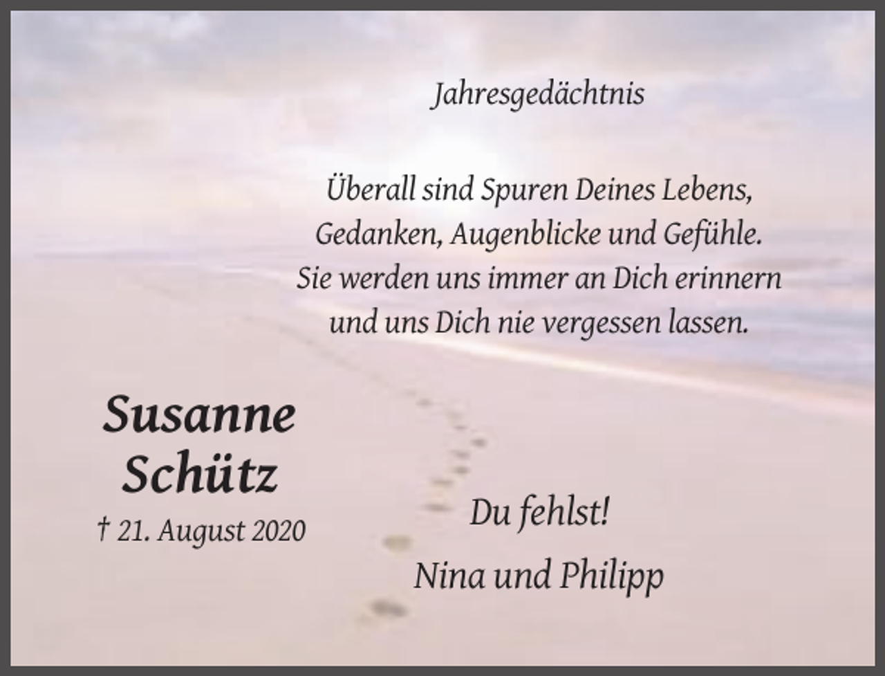 <p>Jahresgedächtnis</p><p>Überall sind Spuren Deines Lebens,<br />Gedanken, Augenblicke und Gefühle.<br />Sie werden uns immer an Dich erinnern<br />und uns Dich nie vergessen lassen.</p><p>Susanne<br />Schütz<br />Du fehlst!<br />† 21. August 2020</p><p>Nina und Philipp</p>