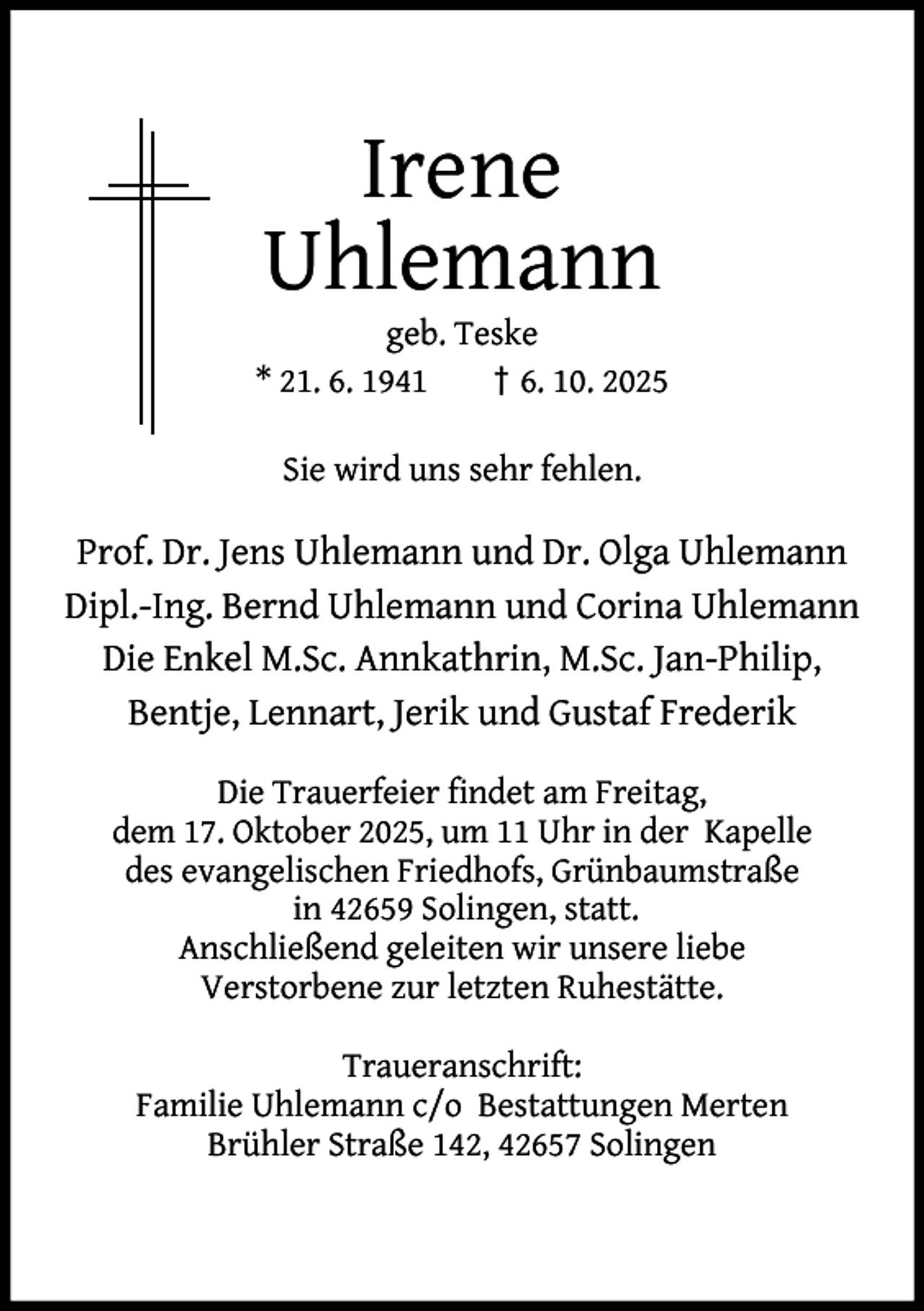 <p>Irene<br />Uhlemann</p><p>geb. Teske<br />* 21. 6. 1941<br />† 6. 10. 2025<br />Sie wird uns sehr fehlen.</p><p>Prof. Dr. Jens Uhlemann und Dr. Olga Uhlemann<br />Dipl.-Ing. Bernd Uhlemann und Corina Uhlemann<br />Die Enkel M.Sc. Annkathrin, M.Sc. Jan-Philip,<br />Bentje, Lennart, Jerik und Gustaf Frederik<br />Die Trauerfeier ﬁndet am Freitag,<br />dem 17. Oktober 2025, um 11 Uhr in der Kapelle<br />des evangelischen Friedhofs, Grünbaumstraße<br />in 42659 Solingen, statt.<br />Anschließend geleiten wir unsere liebe<br />Verstorbene zur letzten Ruhestätte.<br />Traueranschrift:<br />Familie Uhlemann c/o Bestattungen Merten<br />Brühler Straße 142, 42657 Solingen</p>