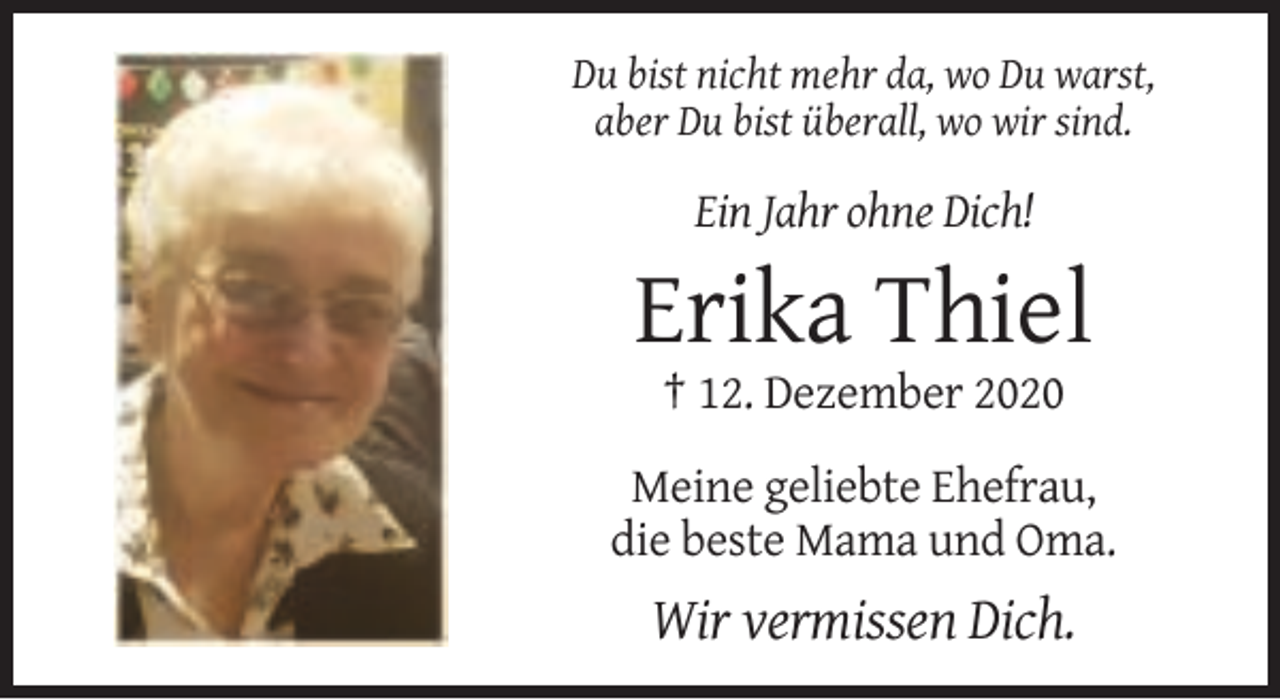 <p>Du bist nicht mehr da, wo Du warst,<br />aber Du bist überall, wo wir sind.</p><p>Ein Jahr ohne Dich!</p><p>Erika Thiel<br />† 12. Dezember 2020<br />Meine geliebte Ehefrau,<br />die beste Mama und Oma.</p><p>Wir vermissen Dich.</p>