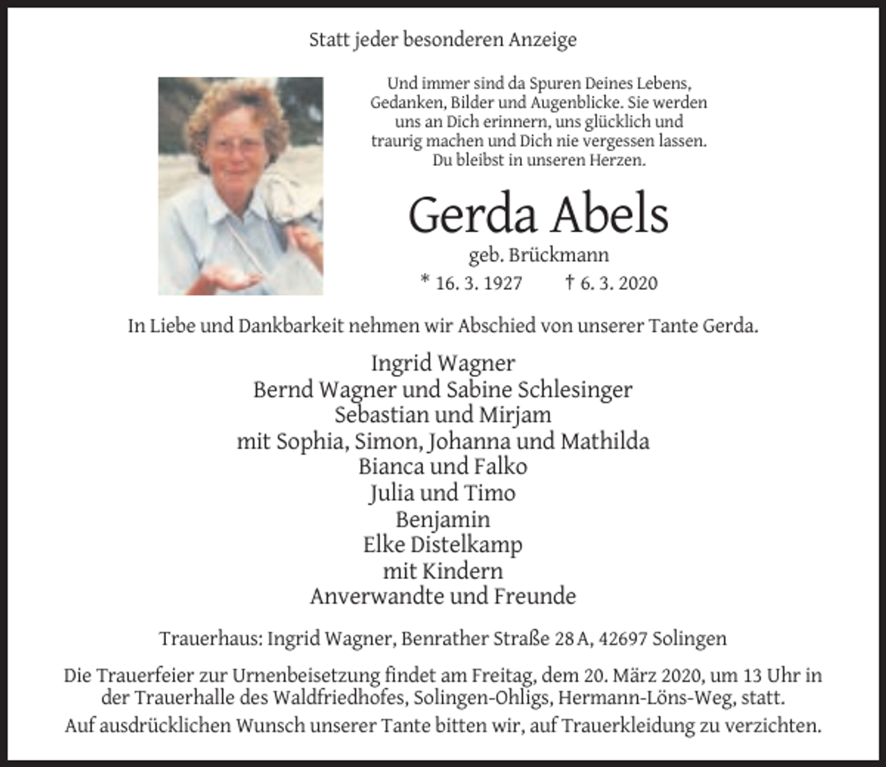<p>Statt jeder besonderen Anzeige<br />Und immer sind da Spuren Deines Lebens,<br />Gedanken, Bilder und Augenblicke. Sie werden<br />uns an Dich erinnern, uns glücklich und<br />traurig machen und Dich nie vergessen lassen.<br />Du bleibst in unseren Herzen.</p><p>Gerda Abels<br />geb. Brückmann<br />* 16. 3. 1927<br />† 6. 3. 2020<br />In Liebe und Dankbarkeit nehmen wir Abschied von unserer Tante Gerda.</p><p>Ingrid Wagner<br />Bernd Wagner und Sabine Schlesinger<br />Sebastian und Mirjam<br />mit Sophia, Simon, Johanna und Mathilda<br />Bianca und Falko<br />Julia und Timo<br />Benjamin<br />Elke Distelkamp<br />mit Kindern<br />Anverwandte und Freunde<br />Trauerhaus: Ingrid Wagner, Benrather Straße 28 A, 42697 Solingen<br />Die Trauerfeier zur Urnenbeisetzung findet am Freitag, dem 20. März 2020, um 13 Uhr in<br />der Trauerhalle des Waldfriedhofes, Solingen-Ohligs, Hermann-Löns-Weg, statt.<br />Auf ausdrücklichen Wunsch unserer Tante bitten wir, auf Trauerkleidung zu verzichten.</p>