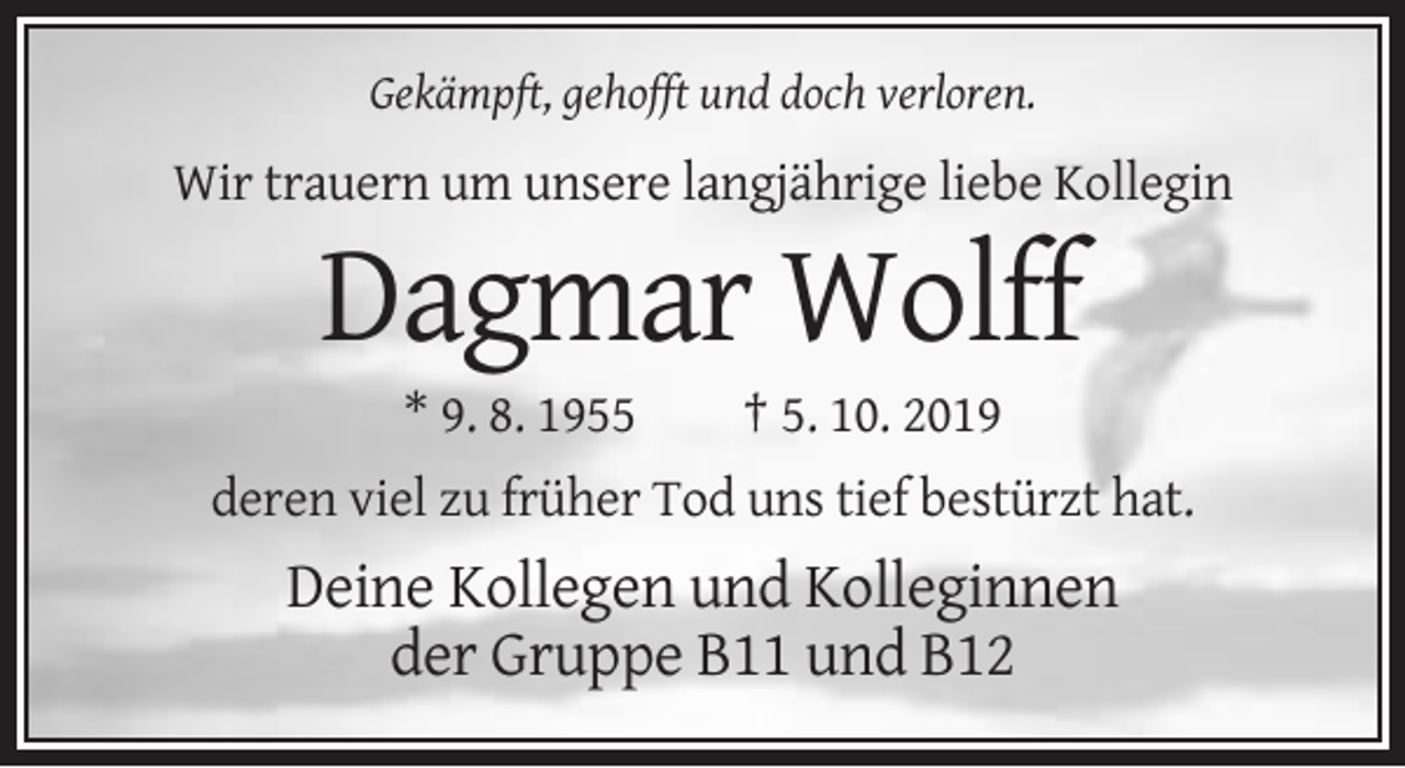 <p>Gekämpft, gehofft und doch verloren.</p><p>Wir trauern um unsere langjährige liebe Kollegin</p><p>Dagmar Wolff<br />* 9. 8. 1955</p><p>† 5. 10. 2019</p><p>deren viel zu früher Tod uns tief bestürzt hat.</p><p>Deine Kollegen und Kolleginnen<br />der Gruppe B11 und B12</p>
